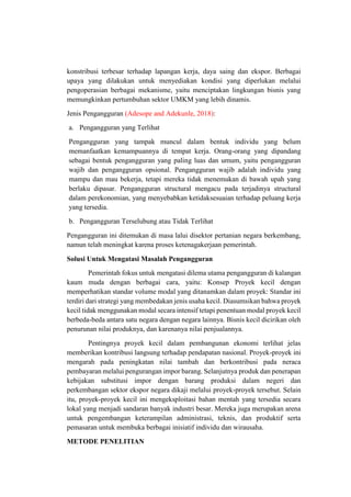 konstribusi terbesar terhadap lapangan kerja, daya saing dan ekspor. Berbagai
upaya yang dilakukan untuk menyediakan kondisi yang diperlukan melalui
pengoperasian berbagai mekanisme, yaitu menciptakan lingkungan bisnis yang
memungkinkan pertumbuhan sektor UMKM yang lebih dinamis.
Jenis Pengangguran (Adesope and Adekunle, 2018):
a. Pengangguran yang Terlihat
Pengangguran yang tampak muncul dalam bentuk individu yang belum
memanfaatkan kemampuannya di tempat kerja. Orang-orang yang dipandang
sebagai bentuk pengangguran yang paling luas dan umum, yaitu pengangguran
wajib dan pengangguran opsional. Pengangguran wajib adalah individu yang
mampu dan mau bekerja, tetapi mereka tidak menemukan di bawah upah yang
berlaku dipasar. Pengangguran structural mengacu pada terjadinya structural
dalam perekonomian, yang menyebabkan ketidaksesuaian terhadap peluang kerja
yang tersedia.
b. Pengangguran Terselubung atau Tidak Terlihat
Pengangguran ini ditemukan di masa lalui disektor pertanian negara berkembang,
namun telah meningkat karena proses ketenagakerjaan pemerintah.
Solusi Untuk Mengatasi Masalah Pengangguran
Pemerintah fokus untuk mengatasi dilema utama pengangguran di kalangan
kaum muda dengan berbagai cara, yaitu: Konsep Proyek kecil dengan
memperhatikan standar volume modal yang ditanamkan dalam proyek: Standar ini
terdiri dari strategi yang membedakan jenis usaha kecil. Diasumsikan bahwa proyek
kecil tidak menggunakan modal secara intensif tetapi penentuan modal proyek kecil
berbeda-beda antara satu negara dengan negara lainnya. Bisnis kecil dicirikan oleh
penurunan nilai produknya, dan karenanya nilai penjualannya.
Pentingnya proyek kecil dalam pembangunan ekonomi terlihat jelas
memberikan kontribusi langsung terhadap pendapatan nasional. Proyek-proyek ini
mengarah pada peningkatan nilai tambah dan berkontribusi pada neraca
pembayaran melalui pengurangan impor barang. Selanjutnya produk dan penerapan
kebijakan substitusi impor dengan barang produksi dalam negeri dan
perkembangan sektor ekspor negara dikaji melalui proyek-proyek tersebut. Selain
itu, proyek-proyek kecil ini mengeksploitasi bahan mentah yang tersedia secara
lokal yang menjadi sandaran banyak industri besar. Mereka juga merupakan arena
untuk pengembangan keterampilan administrasi, teknis, dan produktif serta
pemasaran untuk membuka berbagai inisiatif individu dan wirausaha.
METODE PENELITIAN
 