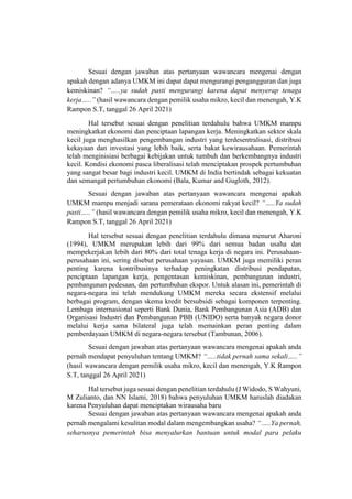 Sesuai dengan jawaban atas pertanyaan wawancara mengenai dengan
apakah dengan adanya UMKM ini dapat dapat mengurangi pengangguran dan juga
kemiskinan? “…..ya sudah pasti mengurangi karena dapat menyerap tenaga
kerja…..” (hasil wawancara dengan pemilik usaha mikro, kecil dan menengah, Y.K
Rampon S.T, tanggal 26 April 2021)
Hal tersebut sesuai dengan penelitian terdahulu bahwa UMKM mampu
meningkatkat ekonomi dan penciptaan lapangan kerja. Meningkatkan sektor skala
kecil juga menghasilkan pengembangan industri yang terdesentralisasi, distribusi
kekayaan dan investasi yang lebih baik, serta bakat kewirausahaan. Pemerintah
telah menginisiasi berbagai kebijakan untuk tumbuh dan berkembangnya industri
kecil. Kondisi ekonomi pasca liberalisasi telah menciptakan prospek pertumbuhan
yang sangat besar bagi industri kecil. UMKM di India bertindak sebagai kekuatan
dan semangat pertumbuhan ekonomi (Bala, Kumar and Gugloth, 2012).
Sesuai dengan jawaban atas pertanyaan wawancara mengenai apakah
UMKM mampu menjadi sarana pemerataan ekonomi rakyat kecil? “…..Ya sudah
pasti…..” (hasil wawancara dengan pemilik usaha mikro, kecil dan menengah, Y.K
Rampon S.T, tanggal 26 April 2021)
Hal tersebut sesuai dengan penelitian terdahulu dimana menurut Aharoni
(1994), UMKM merupakan lebih dari 99% dari semua badan usaha dan
mempekerjakan lebih dari 80% dari total tenaga kerja di negara ini. Perusahaan-
perusahaan ini, sering disebut perusahaan yayasan. UMKM juga memiliki peran
penting karena kontribusinya terhadap peningkatan distribusi pendapatan,
penciptaan lapangan kerja, pengentasan kemiskinan, pembangunan industri,
pembangunan pedesaan, dan pertumbuhan ekspor. Untuk alasan ini, pemerintah di
negara-negara ini telah mendukung UMKM mereka secara ekstensif melalui
berbagai program, dengan skema kredit bersubsidi sebagai komponen terpenting.
Lembaga internasional seperti Bank Dunia, Bank Pembangunan Asia (ADB) dan
Organisasi Industri dan Pembangunan PBB (UNIDO) serta banyak negara donor
melalui kerja sama bilateral juga telah memainkan peran penting dalam
pemberdayaan UMKM di negara-negara tersebut (Tambunan, 2006).
Sesuai dengan jawaban atas pertanyaan wawancara mengenai apakah anda
pernah mendapat penyuluhan tentang UMKM? “…..tidak pernah sama sekali…..”
(hasil wawancara dengan pemilik usaha mikro, kecil dan menengah, Y.K Rampon
S.T, tanggal 26 April 2021)
Hal tersebut juga sesuai dengan penelitian terdahulu (J Widodo, S Wahyuni,
M Zulianto, dan NN Islami, 2018) bahwa penyuluhan UMKM haruslah diadakan
karena Penyuluhan dapat menciptakan wirausaha baru
Sesuai dengan jawaban atas pertanyaan wawancara mengenai apakah anda
pernah mengalami kesulitan modal dalam mengembangkan usaha? “…..Ya pernah,
seharusnya pemerintah bisa menyalurkan bantuan untuk modal para pelaku
 
