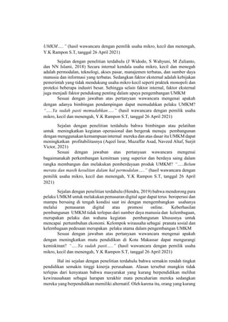 UMKM…..” (hasil wawancara dengan pemilik usaha mikro, kecil dan menengah,
Y.K Rampon S.T, tanggal 26 April 2021)
Sejalan dengan penelitian terdahulu (J Widodo, S Wahyuni, M Zulianto,
dan NN Islami, 2018) Secara internal kendala usaha mikro, kecil dan menegah
adalah permodalan, teknologi, akses pasar, manajemen terbatas, dan sumber daya
manusia dan informasi yang terbatas. Sedangkan faktor eksternal adalah kebijakan
pemerintah yang tidak mendukung usaha mikro kecil seperti praktek monopoli dan
proteksi beberapa industri besar. Sehingga selain faktor internal, faktor eksternal
juga menjadi faktor pendukung penting dalam upaya pengembangan UMKM
Sesuai dengan jawaban atas pertanyaan wawancara mengenai apakah
dengan adanya bimbingan pendampingan dapat memudahkan pelaku UMKM?
“…..Ya sudah pasti memudahkan…..” (hasil wawancara dengan pemilik usaha
mikro, kecil dan menengah, Y.K Rampon S.T, tanggal 26 April 2021)
Sejalan dengan penelitian terdahulu bahwa bimbingan atau pelatihan
untuk meningkatkan kegiatan operasional dan bergerak menuju pembangunan
dengan menggunakan kemampuan internal mereka dan atas dasar itu UMKM dapat
meningkatkan profitabilitasnya (Aqeel Israr, Muzaffar Asad, Naveed Altaf, Surjit
Victor, 2021)
Sesuai dengan jawaban atas pertanyaan wawancara mengenai
bagaimanakah perkembangan kemitraan yang superior dan berdaya saing dalam
rangka membangun dan melakukan pemberdayaan produk UMKM? “…..Belum
merata dan masih kesulitan dalam hal permodalan…..” (hasil wawancara dengan
pemilik usaha mikro, kecil dan menengah, Y.K Rampon S.T, tanggal 26 April
2021)
Sejalan dengan penelitian terdahulu (Hendra, 2019) bahwa mendorong para
pelaku UMKM untuk melakukan pemasaran digital agar dapat terus beroperasi dan
mampu bersaing di tengah kondisi saat ini dengan mengembangkan usahanya
melalui pemasaran digital atau promosi online. Keberhasilan
pembangunan UMKM tidak terlepas dari sumber daya manusia dan kelembagaan,
merupakan pelaku dan wahana kegiatan pembangunan khususnya untuk
mencapai pertumbuhan ekonomi. Kelompok wirausaha sebagai pranata sosial dan
kelembagaan pedesaan merupakan pelaku utama dalam pengembangan UMKM
Sesuai dengan jawaban atas pertanyaan wawancara mengenai apakah
dengan meningkatkan mutu pendidikan di Kota Makassar dapat mengurangi
kemiskinan? “…..Ya sudah pasti…..” (hasil wawancara dengan pemilik usaha
mikro, kecil dan menengah, Y.K Rampon S.T, tanggal 26 April 2021)
Hal ini sejalan dengan penelitian terdahulu bahwa semakin rendah tingkat
pendidikan semakin tinggi kinerja perusahaan. Alasan tersebut mungkin tidak
terlepas dari kenyataan bahwa masyarakat yang kurang berpendidikan melihat
kewirausahaan sebagai harapan terakhir mata pencaharian mereka sedangkan
mereka yang berpendidikan memiliki alternatif. Oleh karena itu, orang yang kurang
 