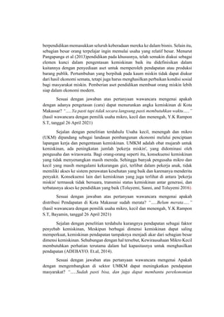 berpendidikan memasukkan seluruh keberadaan mereka ke dalam bisnis. Selain itu,
sebagian besar orang terpelajar ingin memulai usaha yang relatif besar. Menurut
Pangapanga et al (2013)pendidikan pada khususnya, telah semakin diakui sebagai
elemen kunci dalam pengentasan kemiskinan baik itu didefinisikan dalam
kaitannya dengan penyediaan aset untuk memperoleh pendapatan atau produksi
barang publik. Pertumbuhan yang berpihak pada kaum miskin tidak dapat diukur
dari hasil ekonomi semata, tetapi juga harus menghasilkan perbaikan kondisi sosial
bagi masyarakat miskin. Pemberian aset pendidikan membuat orang miskin lebih
siap dalam ekonomi modern.
Sesuai dengan jawaban atas pertanyaan wawancara mengenai apakah
dengan adanya pengetasan (cara) dapat menurunkan angka kemiskinan di Kota
Makassar? “…..Ya pasti tapi tidak secara langsung pasti membutuhkan waktu…..”
(hasil wawancara dengan pemilik usaha mikro, kecil dan menengah, Y.K Rampon
S.T, tanggal 26 April 2021)
Sejalan dengan penelitian terdahulu Usaha kecil, menengah dan mikro
(UKM) dipandang sebagai landasan pembangunan ekonomi melalui penciptaan
lapangan kerja dan pengentasan kemiskinan. UMKM adalah obat mujarab untuk
kemiskinan, ada peningkatan jumlah 'pekerja miskin', yang didominasi oleh
pengusaha dan wiraswasta. Bagi orang-orang seperti itu, konsekuensi kemiskinan
yang tidak menyenangkan masih mereda. Sehingga banyak pengusaha mikro dan
kecil yang masih mengalami kekurangan gizi, terlibat dalam pekerja anak, tidak
memiliki akses ke sistem perawatan kesehatan yang baik dan karenanya menderita
penyakit. Konsekuensi lain dari kemiskinan yang juga terlihat di antara 'pekerja
miskin' termasuk tidak bersuara, transmisi status kemiskinan antar generasi, dan
terbatasnya akses ke pendidikan yang baik (Toluyemi, Sanni, and Toluyemi 2016).
Sesuai dengan jawaban atas pertanyaan wawancara mengenai apakah
distribusi Pendapatan di Kota Makassar sudah merata? “…..Belum merata…..”
(hasil wawancara dengan pemilik usaha mikro, kecil dan menengah, Y.K Rampon
S.T, Bayamin, tanggal 26 April 2021)
Sejalan dengan penelitian terdahulu kurangnya pendapatan sebagai faktor
penyebab kemiskinan, Meskipun berbagai dimensi kemiskinan dapat saling
memperkuat, kemiskinan pendapatan tampaknya menjadi akar dari sebagian besar
dimensi kemiskinan. Sehubungan dengan hal tersebut, Kewirausahaan Mikro Kecil
membutuhkan perhatian terutama dalam hal kapasitasnya untuk menghasilkan
pendapatan (ADEBAYO. Et.al, 2014).
Sesuai dengan jawaban atas pertanyaan wawancara mengenai Apakah
dengan mengembangkan di sektor UMKM dapat meningkatkan pendapatan
masyarakat? “…..Sudah pasti bisa, dan juga dapat membantu perekonomian
 
