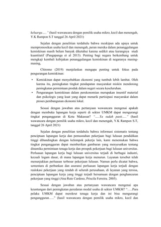 keluarga…..” (hasil wawancara dengan pemilik usaha mikro, kecil dan menengah,
Y.K Rampon S.T tanggal 26 April 2021)
Sejalan dengan penelitian terdahulu bahwa meskipun ada upaya untuk
mempromosikan usaha kecil dan menengah, peran mereka dalam penanggulangan
kemiskinan masih belum banyak diketahui karena sedikit atau kurangnya studi
kuantitatif (Pangapanga et al 2013). Penting bagi negara berkembang untuk
mengkaji kembali kebijakan penanggulangan kemiskinan di negaranya masing-
masing,
Chiromo (2019) menjelaskan mengapa penting untuk fokus pada
pengurangan kemiskinan:
• Kemiskinan dapat menyebabkan ekonomi yang tumbuh lebih lambat. Oleh
karena itu, peningkatan tingkat pendapatan masyarakat miskin mendorong
peningkatan permintaan produk dalam negeri secara keseluruhan.
• Pengurangan kemiskinan dalam perekonomian merupakan insentif material
dan psikologis yang kuat yang dapat menarik partisipasi masyarakat dalam
proses pembangunan ekonomi lokal.
Sesuai dengan jawaban atas pertanyaan wawancara mengenai apakah
dengan membuka lapangan kerja seperti di sektor UMKM dapat mengurangi
tingkat pengangguran di Kota Makassar? “…..Ya sudah pasti…..” (hasil
wawancara dengan pemilik usaha mikro, kecil dan menengah, Y.K Rampon S.T,
tanggal 26 April 2021)
Sejalan dengan penelitian terdahulu bahwa informasi sistematis tentang
penciptaan lapangan kerja dan pemusnahan pekerjaan bagi lulusan pendidikan
tinggi dibandingkan dengan kelompok pekerja lain, kami menemukan bahwa
tingkat pengangguran dapat memberikan gambaran yang menyesatkan tentang
dinamika permintaan tenaga kerja dan prospek pekerjaan bagi lulusan universitas.
Perluasan lapangan kerja bagi lulusan universitas terjadi di berbagai industri,
kecuali logam dasar, di mana lapangan kerja menurun. Layanan tersebut telah
menunjukkan perluasan terbesar pekerjaan lulusan. Namun perlu dicatat bahwa,
sementara di perbankan dan asuransi perluasan lapangan kerja terjadi dengan
realokasi pekerjaan yang rendah di seluruh perusahaan, di layanan yang tersisa,
penciptaan lapangan kerja yang tinggi terjadi bersamaan dengan penghancuran
pekerjaan yang tinggi (Ana Rute Cardoso, Priscila Ferreira. 2005).
Sesuai dengan jawaban atas pertanyaan wawancara mengenai apa
keuntungan dari peningkatan peredaran modal usaha di sektor UMKM? “…..Para
pelaku UMKM dapat merekrut tenaga kerja dan ini bisa mengurangi
pengangguran…..” (hasil wawancara dengan pemilik usaha mikro, kecil dan
 