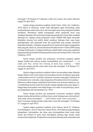 menengah, Y.K Rampon S.T, Bayamin, Lindri Ayu isyama, Jeni, jeklin Adreasari
tanggal 26 April 2021)
Sejalan dengan penelitian terdahulu (Zulfi Chairi, Afrita, Eko Yudhistira.
2019) bahwa di Indonesia, modal usaha diharapkan dapat berkembang untuk
memberdayakan usaha mikro, kecil, dan menengah yang sering mengalami kendala
pendanaan. Masalahnya adalah ketimpangan antara pengusaha besar yang
mendapat dukungan dari pemerintah dengan pengusaha kecil yang tidak mendapat
dukungan itu. Apalagi seiring berjalannya waktu UMKM tidak dapat memenuhi
kebutuhan ekonomi dan politik akibat maraknya beberapa bank yang hanya
disalahgunakan oleh pengusaha besar dan pemerintah yang mampu memenuhi
kebutuhan bankable, sedangkan pengusaha kecil masih belum dapat menggunakan
bank yang ada. Selain itu, menurut Peraturan Presiden Nomor 9 Tahun 2009 tentang
Lembaga Pembiayaan, Lembaga Pembiayaan adalah badan usaha yang melakukan
kegiatan pembiayaan dalam bentuk penyediaan dana atau barang (Chairi, Afrita and
Yudhistira, 2019)
Sesuai dengan jawaban atas pertanyaan wawancara mengenai apakah
dengan melatih para pekerja mampu menumbuhkan jiwa enterpreuner? “…..ya
sudah pasti bisa, mereka bisa bersaing di dunia kerja nantinya…..” (hasil
wawancara dengan pemilik usaha mikro, kecil dan menengah, Y.K Rampon S.T,
tanggal 26 April 2021)
Sejalan dengan penelitian terdahulu bahwa kewirausahaan dapat dibentuk
dengan didasari oleh emosi kognisi kewirausahaan tertentu, keyakinan yang teguh
, pembentukan motivasi wirausaha, ketekunan, kemauan yang gigih, ketekunan da
n keberanian jiwa wirausaha, yang mengaturnya.Penanaman jiwa kewirausahaan
Mahasiswa adalah dengan menaburkan benih benih start up di hati mahasiswa, da
n membimbing mereka untuk berwirausaha sebagai lapangan kerja masa depan se
hingga dapat mewujudkan nilai hidup dengan cara sedini secara psikologis, persia
pan pengetahuan dan keterampilan (Liu, 2016).
Sesuai dengan jawaban atas pertanyaan wawancara mengenai apakah
dengan training dan pelatihan sertifikasi hanya untuk kalangan para calon pekerja?
Atau untuk semua masyarakat? “…..lebih baiknya untuk semua masyarakat…..”
(hasil wawancara dengan pemilik usaha mikro, kecil dan menengah, Y.K Rampon
S.T, tanggal 26 April 2021)
Sejalan dengan penelitian terdahulu (Aryn Baxter, David W. Chapman,
Joan DeJaeghere, Amy R. Pekol dan Tamara Weiss. 2014) bahwa pengembangkan
pengetahuan, keterampilan, dan sikap yang memungkinkan kaum muda untuk
masuk dan berhasil di pasar kerja menciptakan peluang bagi mereka untuk
memperoleh penghasilan. Penghasilan menciptakan peluang untuk menyimpan dan
 