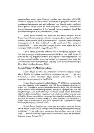 mengumpulkan sumber daya. Program pelatihan yang ditawarkan oleh CAP,
Fundacion Paraguay, dan Swisscontact memiliki fokus yang sedikit berbeda dan
menekankan keterampilan dan jenis dukungan yang berbeda untuk membantu
transisi pemuda dengan sukses ke pasar tenaga kerja (misalnya, dari pelatihan
keterampilan pasar tenaga kerja di CAP menjadi campuran akademis formal. dan
pelatihan keterampilan (Cardoso and Ferreira, 2011).
Sesuai dengan jawaban atas pertanyaan wawancara mengenai apakah
dengan memperbanyak program perluasan kesempatan kerja seperti padat karya
produktif, kewirausahaan untuk penyerapan tenaga kerja dapat mengatasi tingkat
pengangguran di di Kota Makassar? “…..Ya sudah pasti bisa mengatasi
pengangguran…..” (hasil wawancara dengan pemilik usaha mikro, kecil dan
menengah, Y.K Rampon S.T, tanggal 26 April 2021)
Sejalan dengan penelitian terdahulu bahwa menciptakan lapangan kerja
bagi para penganggur sesuai dengan pengaturan bias kelas yang sudah mapan, di
mana mereka yang berpendidikan harus dilindungi dari kerentanan pekerjaan. Hal
ini tetap menjadi masalah, sementara masalah pengangguran kaum muda dan
kebutuhan untuk menciptakan lapangan kerja bagi kaum muda semakin mendapat
fokus dalam kebijakan (Barsoum, 2016).
Kasus 2: Pelaku UMKM di kota Makassar
Sesuai dengan jawaban atas pertanyaan wawancara mengenai dengan
adanya UMKM ini apakah meningkatkan pendapatan mereka. “….. Ya pasti
bertambah…..” (hasil wawancara dengan pemilik usaha mikro, kecil dan
menengah, Bayamin, tanggal 26 April 2021)
Sejalan dengan penelitian terdahulu Bhavani TA (2010) menyoroti masalah
penciptaan lapangan kerja berkualitas oleh SSI dan meniadakan sikap jangka
pendek dari peningkatan volume penciptaan lapangan kerja yang berkompromi
dengan kualitas. Penulis berpendapat bahwa penciptaan lapangan kerja oleh SSI
mungkin tinggi secara kuantitatif tetapi kualitasnya sangat rendah. Peningkatan
teknologi akan memungkinkan perusahaan kecil untuk menciptakan lapangan kerja
berkualitas dengan meningkatkan remunerasi, durasi dan keterampilan. Pergeseran
struktural ini dapat mengurangi tingkat penciptaan lapangan kerja dalam jangka
pendek tetapi akan memastikan penciptaan lapangan kerja berpenghasilan tinggi
dalam jangka panjang (Dan et al., 2006)
Sesuai dengan jawaban atas pertanyaan wawancara mengenai dengan
apakah dengan adanya UMKM ini dapat dapat mengurangi pengangguran dan juga
kemiskinan? “…..ya sudah pasti mengurangi karena dapat menyerap tenaga
kerja…..” (hasil wawancara dengan pemilik usaha mikro, kecil dan menengah,
Bayamin, tanggal 26 April 2021)
 