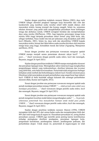 Sejalan dengan penelitian terdahulu menurut Mukras (2003), daya tarik
UMKM sebagai alternatif penghasil lapangan kerja bersumber dari sifat dan
karakteristik yang membuat usaha tersebut relatif lebih mudah diakses oleh
masyarakat miskin, kurang terampil dan kurang canggih. Selain itu, sementara
tekanan ekonomi yang parah telah mengakibatkan perusahaan besar kehilangan
tenaga dan akibatnya runtuh, UMKM seringkali bertahan dan mempertahankan
daya saing mereka (McPherson, 1996). Juga kapasitas penyerapan tenaga kerja
mereka lebih tinggi daripada perusahaan sektor formal yang lebih besar, dan,
sebagai tambahan, biaya modal rata-rata per pekerjaan yang diciptakan jauh lebih
kecil (Mlambo, 2001). Selain itu, daya tarik dan aksesibilitas UMKM kepada
masyarakat miskin, berasal dari fakta bahwa usaha tersebut dicirikan oleh intensitas
tenaga kerja yang tinggi, kemudahan masuk dan keluar (Agyapong, Manajemen
and Bisnis, 2010).
Sesuai dengan jawaban atas pertanyaan wawancara mengenai apakah
UMKM mampu menjadi sarana pemerataan ekonomi rakyat kecil? “…..Ya
pasti…..” (hasil wawancara dengan pemilik usaha mikro, kecil dan menengah,
Bayamin, tanggal 26 April 2021)
Sejalan dengan penelitian terdahulu UMKM mampu meningkatkat ekonomi
dan penciptaan lapangan kerja. Meningkatkan sektor skala kecil juga menghasilkan
pengembangan industri yang terdesentralisasi, distribusi kekayaan dan investasi
yang lebih baik, serta bakat kewirausahaan. Pemerintah telah menginisiasi berbagai
kebijakan untuk tumbuh dan berkembangnya industri kecil. Kondisi ekonomi pasca
liberalisasi telah menciptakan prospek pertumbuhan yang sangat besar bagi industri
kecil. UMKM di India bertindak sebagai kekuatan dan semangat pertumbuhan
ekonomi (Bala, Kumar and Gugloth, 2012).
Sesuai dengan jawaban atas pertanyaan wawancara mengenai apakah anda
pernah mendapat penyuluhan tentang UMKM? “…..tidak pernah sama sekali saya
mendapat penyuluhan…..” (hasil wawancara dengan pemilik usaha mikro, kecil
dan menengah, Bayamin, tanggal 26 April 2021)
Sesuai dengan jawaban atas pertanyaan wawancara mengenai apakah anda
pernah mengalami kesulitan modal dalam mengembangkan usaha? “…..Ya pernah,
seharusnya pemerintah bisa menyalurkan bantuan untuk modal para pelaku
UMKM…..” (hasil wawancara dengan pemilik usaha mikro, kecil dan menengah,
Bayamin, tanggal 26 April 2021)
Sejalan dengan penelitian terdahulu menurut Aharoni (1994), UMKM
merupakan lebih dari 99% dari semua badan usaha dan mempekerjakan lebih dari
80% dari total tenaga kerja di negara ini. Perusahaan-perusahaan ini, sering disebut
perusahaan yayasan. UMKM juga memiliki peran penting karena kontribusinya
terhadap peningkatan distribusi pendapatan, penciptaan lapangan kerja,
pengentasan kemiskinan, pembangunan industri, pembangunan pedesaan, dan
pertumbuhan ekspor. Untuk alasan ini, pemerintah di negara-negara ini telah
 