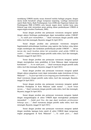 mendukung UMKM mereka secara ekstensif melalui berbagai program, dengan
skema kredit bersubsidi sebagai komponen terpenting. Lembaga internasional
seperti Bank Dunia, Bank Pembangunan Asia (ADB) dan Organisasi Industri dan
Pembangunan PBB (UNIDO) serta banyak negara donor melalui kerja sama
bilateral juga telah memainkan peran penting dalam pemberdayaan UMKM di
negara-negara tersebut (Tambunan, 2006).
Sesuai dengan jawaban atas pertanyaan wawancara mengenai apakah
dengan adanya bimbingan pendampingan dapat memudahkan pelaku UMKM?
“…..Ya sudah pasti memudahkan…..” (hasil wawancara dengan pemilik usaha
mikro, kecil dan menengah, Bayamin, tanggal 26 April 2021)
Sesuai dengan jawaban atas pertanyaan wawancara mengenai
bagaimanakah perkembangan kemitraan yang superior dan berdaya saing dalam
rangka membangun dan melakukan pemberdayaan produk UMKM? “…..Belum
merata dan masih kesulitan dalam hal permodalan untuk pelaku UMKM itu
sendiri…..” (hasil wawancara dengan pemilik usaha mikro, kecil dan menengah,
Bayamin tanggal 26 April 2021)
Sesuai dengan jawaban atas pertanyaan wawancara mengenai apakah
dengan meningkatkan mutu pendidikan di Kota Makassar dapat mengurangi
kemiskinan? “…..Ya itu sudah pasti…..” (hasil wawancara dengan pemilik usaha
mikro, kecil dan menengah, Bayamin, tanggal 26 April 2021)
Sesuai dengan jawaban atas pertanyaan wawancara mengenai apakah
dengan adanya pengetasan (cara) dapat menurunkan angka kemiskinan di Kota
Makassar? “…..Ya pasti tapi tidak secara langsung pasti membutuhkan waktu…..”
(hasil wawancara dengan pemilik usaha mikro, kecil dan menengah, Bayamin,
tanggal 26 April 2021)
Sesuai dengan jawaban atas pertanyaan wawancara mengenai apakah
distribusi Pendapatan di Kota Makassar sudah merata? “…..masih belum
merata…..” (hasil wawancara dengan pemilik usaha mikro, kecil dan menengah,
Bayamin, tanggal 26 April 2021)
Sesuai dengan jawaban atas pertanyaan wawancara mengenai Apakah
dengan mengembangkan di sektor UMKM dapat meningkatkan pendapatan
masyarakat? “…..Sudah pasti bisa, dan juga dapat membantu perekonomian
keluarga saya…..” (hasil wawancara dengan pemilik usaha mikro, kecil dan
menengah, Bayamin, tanggal 26 April 2021)
Sesuai dengan jawaban atas pertanyaan wawancara mengenai apakah
dengan membuka lapangan kerja seperti di sektor UMKM dapat mengurangi
tingkat pengangguran di Kota Makassar? “…..Ya sudah pasti…..” (hasil
 