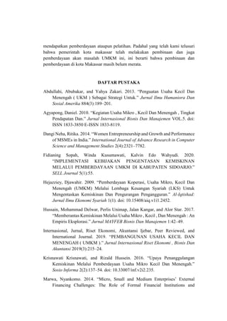mendapatkan pemberdayaan ataupun pelatihan. Padahal yang telah kami telusuri
bahwa pemerintah kota makassar telah melakukan pembinaan dan juga
pemberdayaan akan masalah UMKM ini, ini berarti bahwa pembinaan dan
pemberdayaan di kota Makassar masih belum merata.
DAFTAR PUSTAKA
Abdullahi, Abubakar, and Yahya Zakari. 2013. “Penguatan Usaha Kecil Dan
Menengah ( UKM ) Sebagai Strategi Untuk.” Jurnal Ilmu Humaniora Dan
Sosial Amerika 884(3):189–201.
Agyapong, Daniel. 2010. “Kegiatan Usaha Mikro , Kecil Dan Menengah , Tingkat
Pendapatan Dan.” Jurnal Internasional Bisnis Dan Manajemen VOL.5. doi:
ISSN 1833-3850 E-ISSN 1833-8119.
Dangi Neha, Ritika. 2014. “Women Entrepreneurship and Growth and Performance
of MSMEs in India.” International Journal of Advance Research in Computer
Science and Management Studies 2(4):2321–7782.
Fidianing Sopah, Winda Kusumawati, Kalvin Edo Wahyudi. 2020.
“IMPLEMENTASI KEBIJAKAN PENGENTASAN KEMISKINAN
MELALUI PEMBERDAYAAN UMKM DI KABUPATEN SIDOARJO.”
SELL Journal 5(1):55.
Hejazziey, Djawahir. 2009. “Pemberdayaan Koperasi, Usaha Mikro, Kecil Dan
Menengah (UMKM) Melalui Lembaga Keuangan Syariah (LKS) Untuk
Mengentaskan Kemiskinan Dan Pengurangan Pengangguran.” Al-Iqtishad:
Jurnal Ilmu Ekonomi Syariah 1(1). doi: 10.15408/aiq.v1i1.2452.
Hussain, Mohammad Delwar, Perlis Unimap, Jalan Kangar, and Alor Star. 2017.
“Memberantas Kemiskinan Melalui Usaha Mikro , Kecil , Dan Menengah : An
Empiris Eksplorasi.” Jurnal MAYFEB Bisnis Dan Manajemen 1:42–49.
Internasional, Jurnal, Riset Ekonomi, Akuntansi Ijebar, Peer Reviewed, and
International Journal. 2019. “PEMBANGUNAN USAHA KECIL DAN
MENENGAH ( UMKM ).” Jurnal Internasional Riset Ekonomi , Bisnis Dan
Akuntansi 2019(3):215–24.
Krisnawati Krisnawati, and Rizald Hussein. 2016. “Upaya Penanggulangan
Kemiskinan Melalui Pemberdayaan Usaha Mikro Kecil Dan Menengah.”
Sosio Informa 2(2):137–54. doi: 10.33007/inf.v2i2.235.
Marwa, Nyankomo. 2014. “Micro, Small and Medium Enterprises’ External
Financing Challenges: The Role of Formal Financial Institutions and
 