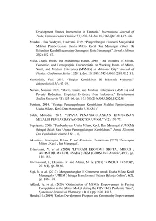 Development Finance Intervention in Tanzania.” International Journal of
Trade, Economics and Finance 5(3):230–34. doi: 10.7763/ijtef.2014.v5.376.
Murdani , Sus Widayani, Hadromi. 2019. “Pengembangan Ekonomi Masyarakat
Melalui Pemberdayaan Usaha Mikro Kecil Dan Menengah (Studi Di
Kelurahan Kandri Kecamatan Gunungpati Kota Semarang).” Jurnal Abdimas
23(2):152–57.
Musa, Chalid Imran, and Muhammad Hasan. 2018. “The Influence of Social,
Economic, and Demographic Characteristic on Working Hours of Micro,
Small, and Medium Enterprises (MSMEs) in Makassar City.” Journal of
Physics: Conference Series 1028(1). doi: 10.1088/1742-6596/1028/1/012181.
Nurhanisah, Yuli. 2019. “Tingkat Kemiskinan Di Indonesia Menurun.”
Indonesiabaik.Id 5:43–54.
Nursini, Nursini. 2020. “Micro, Small, and Medium Enterprises (MSMEs) and
Poverty Reduction: Empirical Evidence from Indonesia.” Development
Studies Research 7(1):153–66. doi: 10.1080/21665095.2020.1823238.
Putriana. 2014. “Strategi Penanggulangan Kemiskinan Melalui Pemberdayaan
Usaha Mikro , Kecil Dan Menengah ( UMKM ).”
Saleh, Mahadin. 2015. “UPAYA PENANGGULANGAN KEMISKINAN
MELALUI PEMBARDAYAAN SEKTOR UMKM.” V(2):170–77.
Supriyanto. 2006. “Pemberdayaan Usaha Mikro, Kecil, Dan Menengah (UMKM)
Sebagai Salah Satu Upaya Penanggulangan Kemiskinan.” Jurnal Ekonomi
Dan Pendidikan volume 3 N:1–16.
Akuntansi, Penerapan, Mikro, P. and Akuntansi, Perusahaan (2020) ‘Penerapan
Mikro , Kecil , dan Menengah’.
Erlanitasari, Y. et al. (2020) ‘LITERASI EKONOMI DIGITAL MIKRO ,
ANDMEDIUM KECIL USAHA ( UKM ) GOONLINE Abstrak’, 49(2), pp.
145–156.
Internasional, J., Ekonomi, R. and Adrian, M. A. (2018) ‘KINERJA EKSPOR’,
2018(4), pp. 50–60.
Sigi, N. et al. (2017) ‘Mengembangkan E-Commerce untuk Usaha Mikro Kecil
Menengah ( UMKM ) hingga Transformasi Budaya Belanja Online’, 8(2),
pp. 188–198.
Affandi, A. et al. (2020) ‘Optimization of MSMEs Empowerment in Facing
Competition in the Global Market during the COVID-19 Pandemic Time’,
Systematic Reviews in Pharmacy, 11(11), pp. 1506–1515.
Hendra, H. (2019) ‘Umkm Development Program and Community Empowerment
 
