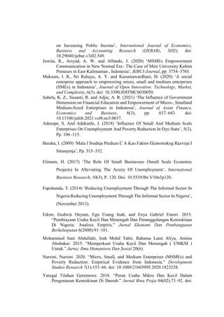 on Increasing Public Income’, International Journal of Economics,
Business and Accounting Research (IJEBAR), 3(02). doi:
10.29040/ijebar.v3i02.549.
Juwita, R., Arsyad, A. W. and Alfando, J. (2020) ‘MSMEs Empowerment
Communication in New Normal Era : The Case of Mini University Kaltim
Preneurs in East Kalimantan , Indonesia’, BIRCI-Journal, pp. 3754–3765.
Maksum, I. R., Sri Rahayu, A. Y. and Kusumawardhani, D. (2020) ‘A social
enterprise approach to empowering micro, small and medium enterprises
(SMEs) in Indonesia’, Journal of Open Innovation: Technology, Market,
and Complexity, 6(3). doi: 10.3390/JOITMC6030050.
Sahela, K. Z., Susanti, R. and Adjie, A. R. (2021) ‘The Influence of Government
Dimension on Financial Education and Empowerment of Micro-, Smalland
Medium-Sized Enterprises in Indonesia’, Journal of Asian Finance,
Economics and Business, 8(3), pp. 637–643. doi:
10.13106/jafeb.2021.vol8.no3.0637.
Adesope, S. And Adekunle, J. (2018) ‘Influence Of Small And Medium Scale
Enterprises On Unemployment And Poverty Reduction In Oyo State’, 5(2),
Pp. 106–115.
Beraha, I. (2009) ‘Mala I Srednja Preduze Ć A Kao Faktor Ekonomskog Razvoja I
Smanjenja’, Pp. 315–332.
Elimam, H. (2017) ‘The Role Of Small Businesses (Small Scale Economic
Projects) In Alleviating The Acuity Of Unemployment’, International
Business Research, 10(3), P. 120. Doi: 10.5539/Ibr.V10n3p120.
Fapohunda, T. (2014) ‘Reducing Unemployment Through The Informal Sector In
Nigeria Reducing Unemployment Through The Informal Sector In Nigeria’,
(November 2013).
Edom, Godwin Onyam, Egu Usang Inah, and Enya Gabriel Emori. 2015.
“Pembiayaan Usaha Kecil Dan Menengah Dan Penanggulangan Kemiskinan
Di Nigeria: Analisis Empiris.” Jurnal Ekonomi Dan Pembangunan
Berkelanjutan 6(2000):91–101.
Mohammed Sani Abdullahi, Izah Mohd Tahir, Rahama Lami Aliyu, Aminu
Abubakar. 2015. “Memperkuat Usaha Kecil Dan Menengah ( UMKM )
Untuk.” Jurna; Ilmu Humaniora Dan Sosial 20(6).
Nursini, Nursini. 2020. “Micro, Small, and Medium Enterprises (MSMEs) and
Poverty Reduction: Empirical Evidence from Indonesia.” Development
Studies Research 7(1):153–66. doi: 10.1080/21665095.2020.1823238.
Yaregal Tilahun Geremewe. 2018. “Peran Usaha Mikro Dan Kecil Dalam
Pengentasan Kemiskinan Di Daerah.” Jurnal Bina Praja 04(02):73–92. doi:
 