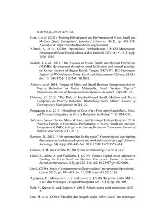 10.21787/jbp.04.2012.73-92.
Israr, A. et al. (2021) ‘Training Effectiveness and Performance of Micro, Small and
Medium Sized Enterprises’, Hamdard Islamicus, 43(1), pp. 349–358.
Available at: https://hamdardfoundation.org/hamdard.
Affandi, A. et al. (2020) ‘Optimalisasi Pemberdayaan UMKM Menghadapi
Persaingan di Pasar Global selama Waktu Pandemi COVID-19’, 11(11), pp.
1506–1515.
Widodo, J. et al. (2019) ‘The Analysis of Micro, Small, and Medium Enterprises
(MSMEs) development through external facilitation and internal potential
on former workers of Sigaret Kretek Tangan (SKT) PT. HM Sampoerna
Jember’, IOP Conference Series: Earth and Environmental Science, 243(1).
doi: 10.1088/1755-1315/243/1/012092.
Adebayo. et.al. 2014. “Impact of Micro and Small Business Entrepreneurship on
Poverty Reduction in Ibadan Metropolis, South Western Nigeria.”
International Review of Management and Business Research 3(3):1603–26.
Chiromo, SJ. 2019. “The Role of Locally-Owned Small, Medium and Micro
Enterprises on Poverty Reduction, Rustenburg South Africa.” Journal of
Contemporary Management 16(2):1–20.
Pangapanga et al. 2013. “Modelling the Role of pro Poor Agro Based Micro, Small
and Medium Enterprises on Poverty Reduction in Malawi.” 1(5):024–030.
Toluyemi, Samuel Taiwo, Mubarak Sanni, and Temitope Titilayo Toluyemi. 2016.
“Success Factors in Operational Performance of Micro, Small and Medium
Enterprises (MSMEs) in Nigeria for Poverty Reduction.” American Journal of
Business and Society 2(1):10–19.
Barsoum, G. (2016) ‘“Job opportunities for the youth”: Competing and overlapping
discourses on youth unemployment and work informality in Egypt’, Current
Sociology, 64(3), pp. 430–446. doi: 10.1177/0011392115593614.
Cardoso, A. R. and Ferreira, P. (2011) ‘can be misleading r Fo Pe er Re vi’.
Chairi, Z., Afrita, A. and Yudhistira, E. (2019) ‘Venture Capital As an Alternative
Funding for Micro Small and Medium Enterprises (Umkm) in Medan’,
Jurnal Jurisprudence, 9(2), pp. 222–241. doi: 10.23917/jjr.v9i2.9020.
Liu, L. (2016) ‘Study of contemporary college students’ entrepreneurship training’,
(Icassr 2015), pp. 493–495. doi: 10.2991/icassr-15.2016.136.
Agyapong, D., Manajemen, J. S. and Bisnis, S. (2010) ‘Kegiatan Usaha Mikro ,
Kecil dan Menengah , Tingkat Pendapatan dan’, 5(12), pp. 196–205.
Bala, N., Kumar, K. and Gugloth, S. (2012) ‘Mikro, usaha kecil andmedium di 21’,
2.
Dan, M. et al. (2006) ‘Masalah dan prospek usaha mikro, kecil, dan menengah
 