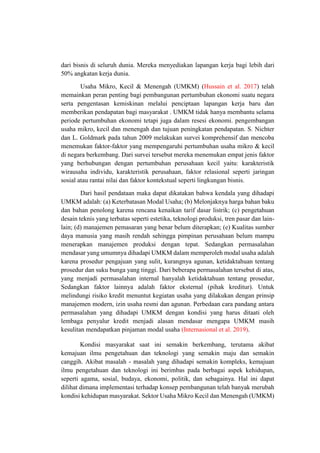 dari bisnis di seluruh dunia. Mereka menyediakan lapangan kerja bagi lebih dari
50% angkatan kerja dunia.
Usaha Mikro, Kecil & Menengah (UMKM) (Hussain et al. 2017) telah
memainkan peran penting bagi pembangunan pertumbuhan ekonomi suatu negara
serta pengentasan kemiskinan melalui penciptaan lapangan kerja baru dan
memberikan pendapatan bagi masyarakat . UMKM tidak hanya membantu selama
periode pertumbuhan ekonomi tetapi juga dalam resesi ekonomi. pengembangan
usaha mikro, kecil dan menengah dan tujuan peningkatan pendapatan. S. Nichter
dan L. Goldmark pada tahun 2009 melakukan survei komprehensif dan mencoba
menemukan faktor-faktor yang mempengaruhi pertumbuhan usaha mikro & kecil
di negara berkembang. Dari survei tersebut mereka menemukan empat jenis faktor
yang berhubungan dengan pertumbuhan perusahaan kecil yaitu: karakteristik
wirausaha individu, karakteristik perusahaan, faktor relasional seperti jaringan
sosial atau rantai nilai dan faktor kontekstual seperti lingkungan bisnis.
Dari hasil pendataan maka dapat dikatakan bahwa kendala yang dihadapi
UMKM adalah: (a) Keterbatasan Modal Usaha; (b) Melonjaknya harga bahan baku
dan bahan penolong karena rencana kenaikan tarif dasar listrik; (c) pengetahuan
desain teknis yang terbatas seperti estetika, teknologi produksi, tren pasar dan lain-
lain; (d) manajemen pemasaran yang benar belum diterapkan; (e) Kualitas sumber
daya manusia yang masih rendah sehingga pimpinan perusahaan belum mampu
menerapkan manajemen produksi dengan tepat. Sedangkan permasalahan
mendasar yang umumnya dihadapi UMKM dalam memperoleh modal usaha adalah
karena prosedur pengajuan yang sulit, kurangnya agunan, ketidaktahuan tentang
prosedur dan suku bunga yang tinggi. Dari beberapa permasalahan tersebut di atas,
yang menjadi permasalahan internal hanyalah ketidaktahuan tentang prosedur,
Sedangkan faktor lainnya adalah faktor eksternal (pihak kreditur). Untuk
melindungi risiko kredit menuntut kegiatan usaha yang dilakukan dengan prinsip
manajemen modern, izin usaha resmi dan agunan. Perbedaan cara pandang antara
permasalahan yang dihadapi UMKM dengan kondisi yang harus ditaati oleh
lembaga penyalur kredit menjadi alasan mendasar mengapa UMKM masih
kesulitan mendapatkan pinjaman modal usaha (Internasional et al. 2019).
Kondisi masyarakat saat ini semakin berkembang, terutama akibat
kemajuan ilmu pengetahuan dan teknologi yang semakin maju dan semakin
canggih. Akibat masalah - masalah yang dihadapi semakin kompleks, kemajuan
ilmu pengetahuan dan teknologi ini berimbas pada berbagai aspek kehidupan,
seperti agama, sosial, budaya, ekonomi, politik, dan sebagainya. Hal ini dapat
dilihat dimana implementasi terhadap konsep pembangunan telah banyak merubah
kondisi kehidupan masyarakat. Sektor Usaha Mikro Kecil dan Menengah (UMKM)
 