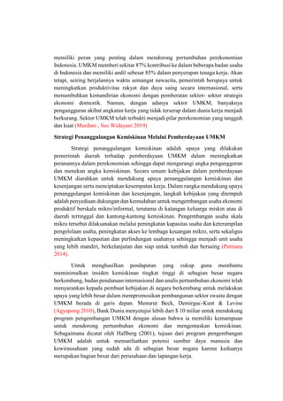 memiliki peran yang penting dalam mendorong pertumbuhan perekonomian
Indonesia. UMKM memberi sekitar 87% kontribusi ke dalam beberapa badan usaha
di Indonesia dan memiliki andil sebesar 85% dalam penyerapan tenaga kerja. Akan
tetapi, seiring berjalannya waktu semangat nawacita, pemerintah berupaya untuk
meningkatkan produktivitas rakyat dan daya saing secara internasional, serta
menumbuhkan kemandirian ekonomi dengan pemberatan sektor- sektor strategis
ekonomi domestik. Namun, dengan adanya sektor UMKM, banyaknya
pengangguran akibat angkatan kerja yang tidak terserap dalam dunia kerja menjadi
berkurang. Sektor UMKM telah terbukti menjadi pilar perekonomian yang tangguh
dan kuat (Murdani , Sus Widayani 2019)
Strategi Penanggulangan Kemiskinan Melalui Pemberdayaan UMKM
Strategi penanggulangan kemiskinan adalah upaya yang dilakukan
pemerintah daerah terhadap pemberdayaan UMKM dalam meningkatkan
peranannya dalam perekonomian sehingga dapat mengurangi angka pengangguran
dan menekan angka kemiskinan. Secara umum kebijakan dalam pemberdayaan
UMKM diarahkan untuk mendukung upaya penanggulangan kemiskinan dan
kesenjangan serta menciptakan kesempatan kerja. Dalam rangka mendukung upaya
penanggulangan kemiskinan dan kesenjangan, langkah kebijakan yang ditempuh
adalah penyediaan dukungan dan kemudahan untuk mengembangan usaha ekonomi
produktif berskala mikro/informal, terutama di kalangan keluarga miskin atau di
daerah tertinggal dan kantong-kantong kemiskinan. Pengembangan usaha skala
mikro tersebut dilaksanakan melalui peningkatan kapasitas usaha dan keterampilan
pengelolaan usaha, peningkatan akses ke lembaga keuangan mikro, serta sekaligus
meningkatkan kepastian dan perlindungan usahanya sehingga menjadi unit usaha
yang lebih mandiri, berkelanjutan dan siap untuk tumbuh dan bersaing (Putriana
2014).
Untuk menghasilkan pendapatan yang cukup guna membantu
meminimalkan insiden kemiskinan tingkat tinggi di sebagian besar negara
berkembang, badan pendanaan internasional dan analis pertumbuhan ekonomi telah
menyarankan kepada pembuat kebijakan di negara berkembang untuk melakukan
upaya yang lebih besar dalam mempromosikan pembangunan sektor swasta dengan
UMKM berada di garis depan. Menurut Beck, Demirguc-Kunt & Levine
(Agyapong 2010), Bank Dunia menyetujui lebih dari $ 10 miliar untuk mendukung
program pengembangan UMKM dengan alasan bahwa ia memiliki kemampuan
untuk mendorong pertumbuhan ekonomi dan mengentaskan kemiskinan.
Sebagaimana dicatat oleh Hallberg (2001), tujuan dari program pengembangan
UMKM adalah untuk memanfaatkan potensi sumber daya manusia dan
kewirausahaan yang sudah ada di sebagian besar negara karena keduanya
merupakan bagian besar dari perusahaan dan lapangan kerja.
 