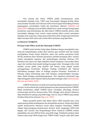 Fitur penting dari Sektor UMKM adalah kemampuannya untuk
menciptakan lapangan kerja. UKM yang bersemangat dianggap penting dalam
menyelesaikan masalah sosial ekonomi multivariat di negara berkembang termasuk
pengangguran, pertumbuhan rendah dan kemiskinan. Menurut Abdullahi and
Zakari (2013) lapangan kerja produktif adalah kunci untuk mencapai pengurangan
kemiskinan yang berkelanjutan dan fakta bahwa UMKM memiliki potensi untuk
menciptakan lapangan kerja massal, sangat penting bahwa potensi penciptaan
lapangan kerja yang besar setiap upaya pemerintah untuk mengurangi kemiskinan
dapat mencapai lebih sukses jika mereka diberi perhatian yang diperlukan.
LANDASAN TEORITIS
Peranan Usaha Mikro, Kecil dan Menengah (UMKM)
UMKM untuk bertahan hidup dapat dilakukan dengan meningkatkan daya
saing dan pengembangan sumber daya manusia agar memiliki nilai dan mampu
meningkatkan kinerja ekspor Indonesia, antara lain melalui penyaluran kredit
(KUR), pemberian akses informasi pemasaran, pelatihan keuangan mikro. institusi
melalui peningkatan kapasitas, dan pengembangan teknologi informasi (TI).
Demikian pula upaya lain dapat dilakukan melalui kampanye cinta produk dalam
negeri dan suntikan dana kepada lembaga keuangan mikro. Keuangan mikro telah
menjadi wacana global yang diyakini oleh banyak orang sebagai metode
penanggulangan kemiskinan. Berbagai lembaga multilateral dan bilateral
berkembang keuangan mikro di berbagai program kerjasama. Pemerintah di
beberapa negara berkembang juga telah berupaya mengembangkan keuangan
mikro dalam berbagai pembangunanprogram. Non Organisasi pemerintah juga
tidak ketinggalan untuk berperan dalam penerapan keuangan mikro (Internasional,
Ekonomi and Adrian, 2018).
UMKM di Indonesia memiliki peran penting dalam pembangunan ekonomi
nasional. Itu bisa dilacak dari jumlah lapangan kerja dan peluang kerja dari UMKM.
Objek penelitiannya adalah UMKM karena merupakan penyangga ekonomi
terutama pada saat krisis ekonomi tahun 1998, sehingga status ekonomi Indonesia
dapat dinaikkan ke jenjang yang lebih tinggi. Saat itu, hanya UMKM yang mampu
bertahan dalam krisis ekonomi (Sigi et al., 2017).
Dalam perspektif global telah diakui bahwa UKM memiliki peran yang
sangat penting dalam pembangunan dan pertumbuhan ekonomi. Begitu pula dalam
sejarah perekonomian Indonesia semua pihak mengakui keberadaan UMKM
sebagai tulang punggung perekonomian nasional. Kelas tunggangan UKM telah
digagas oleh Asosiasi Jasa Pengembangan Bisnis Indonesia (ABDSI) melalui
perpindahan satu juta UKM ke Kelas yang lebih tinggi. Pendekatan gerakan untuk
memacu daya saing UKM dengan tema “SMES Grade” bergulir sejak akhir tahun
 