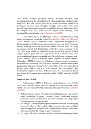 2013 melalui berbagai pertemuan, diskusi, workshop dilakukan untuk
mematangkan konsep dan merangkul banyak pihak yang bersedia mendukung. ide.
Pengertian UKM naik kelas ini sederhana jika bisnis berkembang, produktivitas
meningkat, dan daya saing meningkat, Sehingga semua pelaku usaha mikro
memiliki potensi yang sama untuk naik kelas ke kategori yang lebih tinggi. Mikro
bisa menjadi usaha kecil, usaha kecil bisa menjadi usaha menengah, usaha
menengah bisa menjadi usaha besar (Erlanitasari et al., 2020).
Usaha Mikro, Kecil, dan Menengah (UMKM) memiliki peran penting
dalam perekonomian masyarakat Indonesia (Akuntansi, Mikro and Akuntansi,
2020). Pertama, UMKM merupakan sarana pengentasan masyarakat dari
kemiskinan karena UMKM mampu menyerap tenaga kerja yang tinggi. Pernyataan
tersebut didukung oleh data Kementerian Koperasi dan UKM tahun 2011 yang
menunjukkan bahwa lebih dari 55,2 juta unit UMKM mampu menyerap sekitar
101,7 juta orang. Jumlah ini meningkat menjadi sekitar 57,8 juta unit UMKM
dengan angkatan kerja 114 juta orang. Kedua, UMKM adalah sarana untuk
meningkatkan taraf ekonomi masyarakat kecil. Berbeda dengan perusahaan besar,
UMKM memiliki lokasi di berbagai tempat, termasuk di daerah terpencil.
Keberadaan UMKM di 34 provinsi di Indonesia telah mengurangi kesenjangan
ekonomi karena masyarakat kecil tidak perlu pindah ke kota untuk mendapatkan
penghidupan yang layak. Ketiga, UMKM memberikan devisa bagi negara karena
pangsa pasar UMKM mencakup skala nasional dan internasional. Data
Kementerian Koperasi dan UKM Indonesia tahun 2017 menunjukkan bahwa
penerimaan devisa negara yang tinggi dari pelaku UMKM mencapai Rp88,45
miliar
Pemberdayaan UMKM
Pemberdayaan UMKM di Indonesia, mengembangkan, "Lima Filsafat
Jari/Filsafat Lima Jari, artinya setiap jari memiliki peran dan tidak dapat berdiri
sendiri serta akan menjadi lebih kuat jika digunakan secara bersamaan (Affandi et
al., 2020).
1. "Sebuah. Acungan jempol, “Mewakili peran lembaga keuangan yang berperan
dalam intermediasi keuangan, khususnya dalam memberikan pinjaman
pembiayaan kepada nasabah mikro, kecil dan menengah serta sebagai Agen
Pembangunan (development agent)”.
2. Jari telunjuk, “Mewakili regulator yaitu Pemerintah dan Bank Indonesia yang
berperan di sektor riil dan regulator fiskal, pemberian izin usaha, sertifikasi
tanah sehingga dapat digunakan oleh UMKM sebagai jaminan, menciptakan
iklim yang kondusif dan sebagai sumber pembiayaan".
3. Jari tengah, "Mewakili katalisator yang berperan dalam mendukung perbankan
 