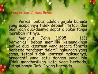 1. Pengertian Variasi Bebas
Variasi bebas adalah gejala bahasa
yang ucapannya tidak sebuah, tetapi dua
buah dan dua-duanya dapat dipakai tanpa
merubah intinya.
Menurut John (1995 : 113)
bervariasi bebas memiliki kemungkinan
bahwa dua kesatuan yang secara fonetis
berbeda terdapat dalam lingkungan yang
sama, tetapi tidak kontras: maksudnya,
pengganti yang satu dengan yang lain
tidak menghasilkan kata yang berbeda,
tetapi hanya “lafal” yang berbeda.
 