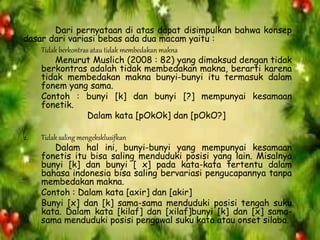 Dari pernyataan di atas dapat disimpulkan bahwa konsep
dasar dari variasi bebas ada dua macam yaitu :
1. Tidak berkontras atau tidak membedakan makna
Menurut Muslich (2008 : 82) yang dimaksud dengan tidak
berkontras adalah tidak membedakan makna, berarti karena
tidak membedakan makna bunyi-bunyi itu termasuk dalam
fonem yang sama.
Contoh : bunyi [k] dan bunyi [?] mempunyai kesamaan
fonetik.
Dalam kata [pOkOk] dan [pOkO?]
2. Tidak saling mengeksklusifkan
Dalam hal ini, bunyi-bunyi yang mempunyai kesamaan
fonetis itu bisa saling menduduki posisi yang lain. Misalnya
bunyi [k] dan bunyi [ x] pada kata-kata tertentu dalam
bahasa indonesia bisa saling bervariasi pengucapannya tanpa
membedakan makna.
Contoh : Dalam kata [axir] dan [akir]
Bunyi [x] dan [k] sama-sama menduduki posisi tengah suku
kata. Dalam kata [kilaf] dan [xilaf]bunyi [k] dan [x] sama-
sama menduduki posisi pengawal suku kata atau onset silaba.
 