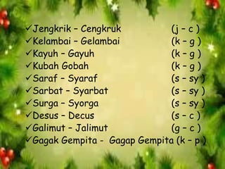 Jengkrik – Cengkruk (j – c )
Kelambai – Gelambai (k – g )
Kayuh – Gayuh (k – g )
Kubah Gobah (k – g )
Saraf – Syaraf (s – sy )
Sarbat – Syarbat (s – sy )
Surga – Syorga (s – sy )
Desus – Decus (s – c )
Galimut – Jalimut (g – c )
Gagak Gempita - Gagap Gempita (k – p )
 