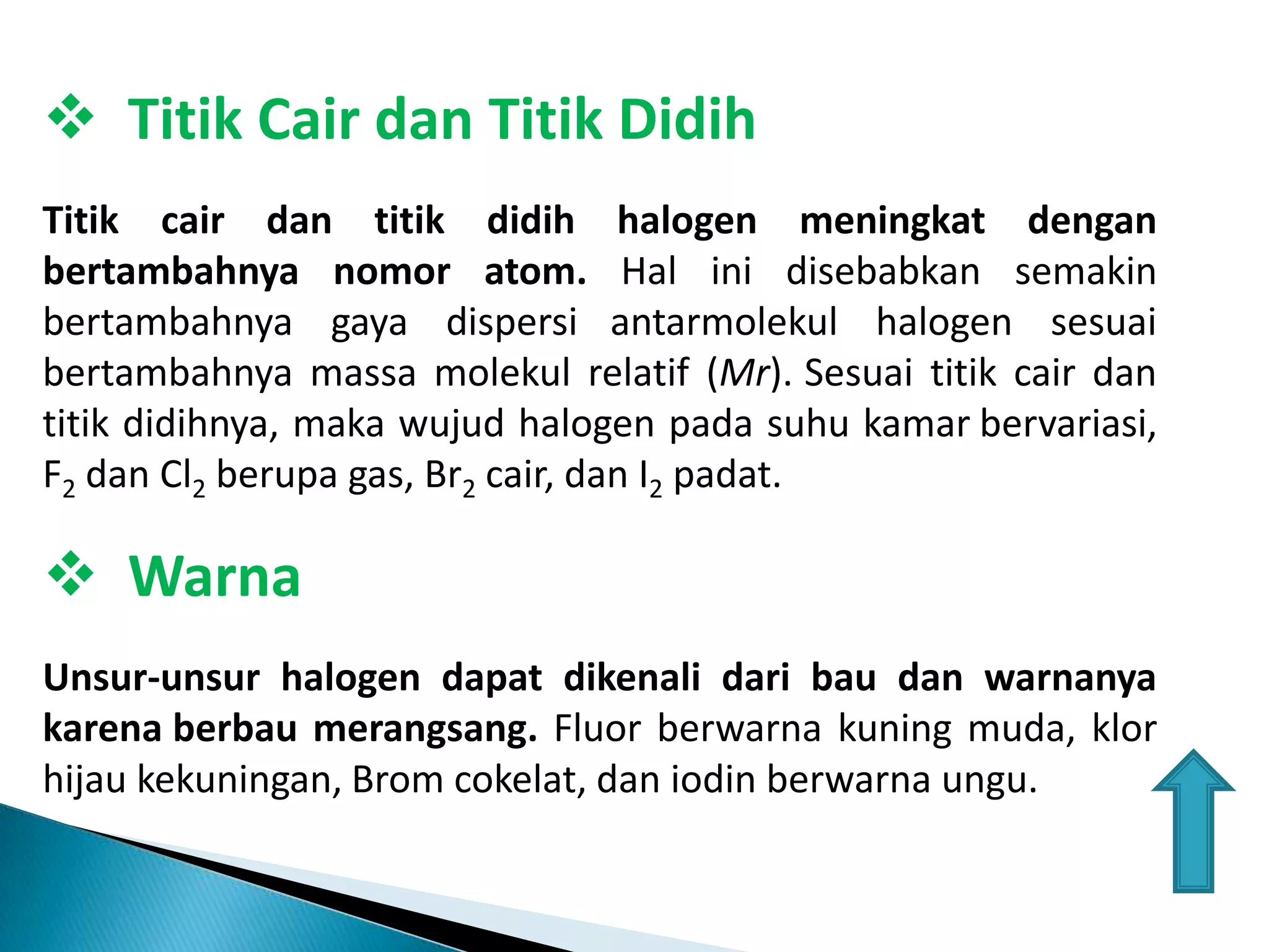  Titik Cair dan Titik Didih
Titik cair dan titik didih halogen meningkat dengan
bertambahnya nomor atom. Hal ini disebabkan semakin
bertambahnya gaya dispersi antarmolekul halogen sesuai
bertambahnya massa molekul relatif (Mr). Sesuai titik cair dan
titik didihnya, maka wujud halogen pada suhu kamar bervariasi,
F2 dan Cl2 berupa gas, Br2 cair, dan I2 padat.

 Warna
Unsur-unsur halogen dapat dikenali dari bau dan warnanya
karena berbau merangsang. Fluor berwarna kuning muda, klor
hijau kekuningan, Brom cokelat, dan iodin berwarna ungu.

 