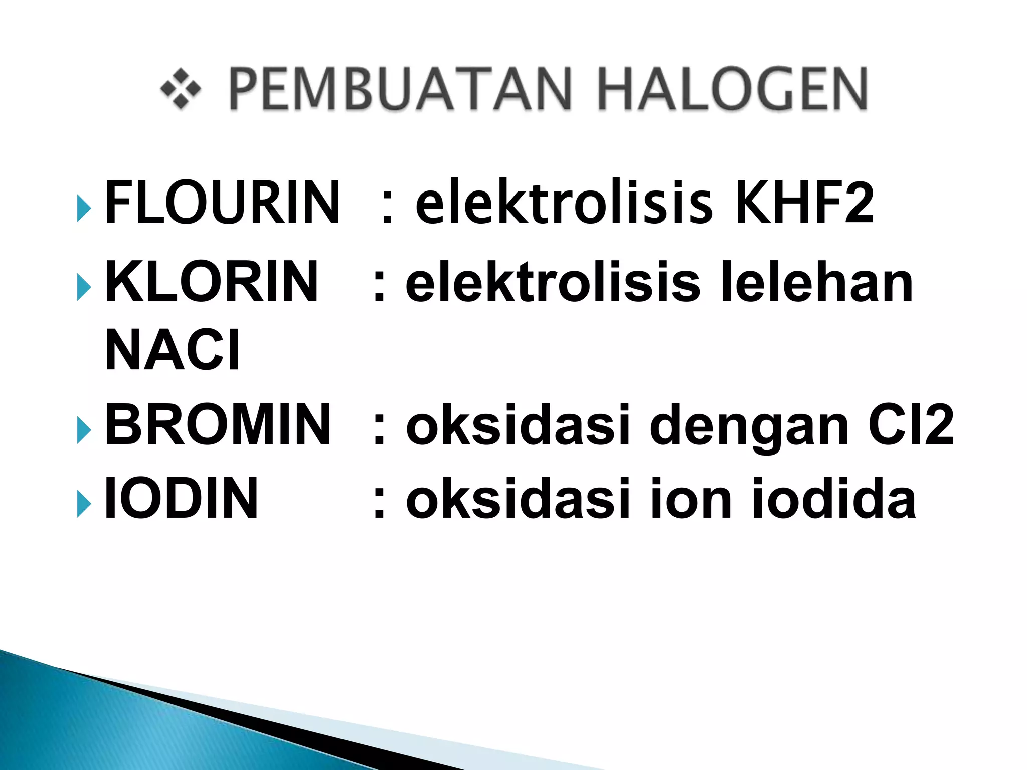  FLOURIN

: elektrolisis KHF2
 KLORIN : elektrolisis lelehan
NACl
 BROMIN : oksidasi dengan Cl2
 IODIN
: oksidasi ion iodida

 