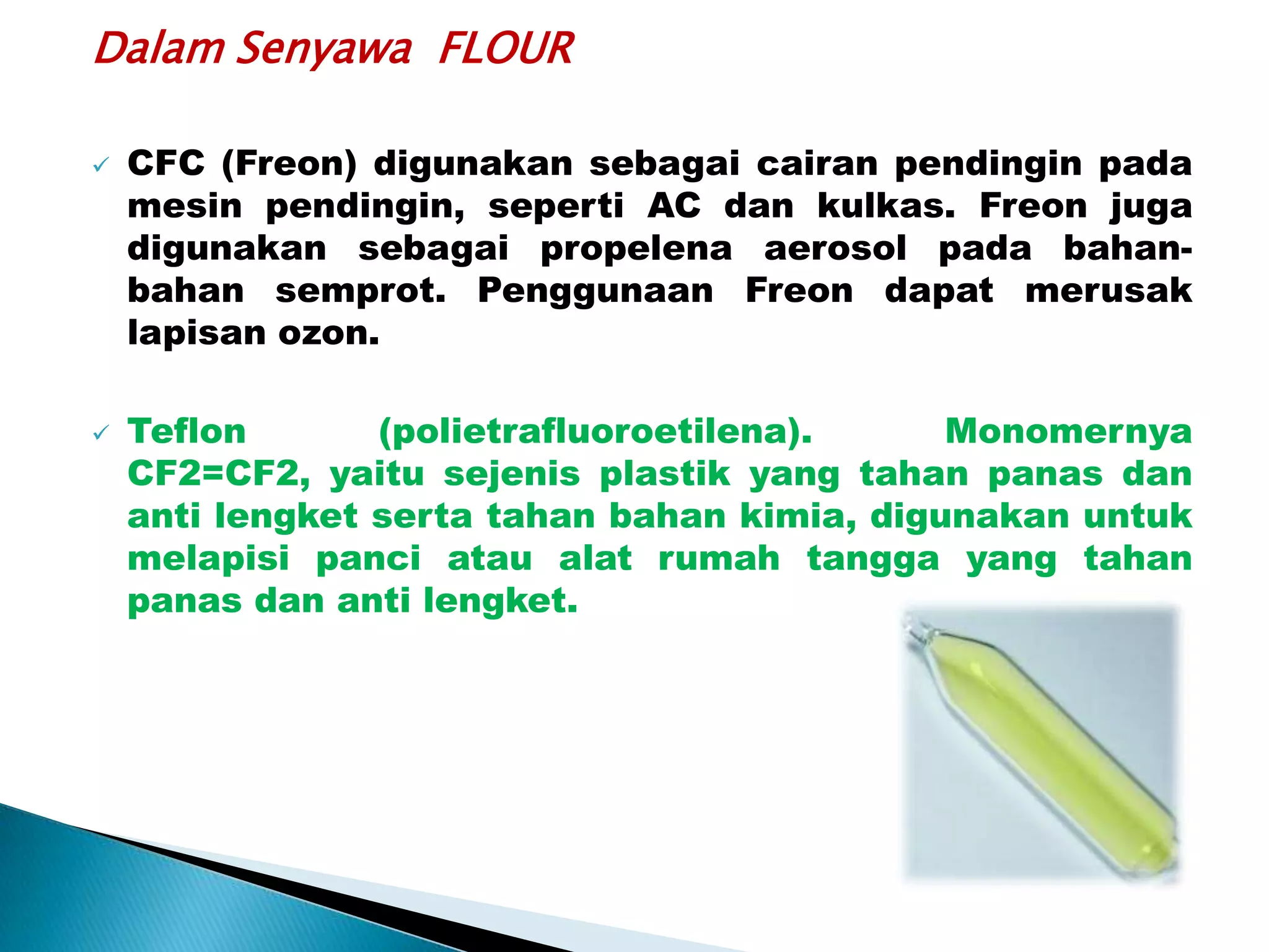 Dalam Senyawa FLOUR




CFC (Freon) digunakan sebagai cairan pendingin pada
mesin pendingin, seperti AC dan kulkas. Freon juga
digunakan sebagai propelena aerosol pada bahanbahan semprot. Penggunaan Freon dapat merusak
lapisan ozon.
Teflon
(polietrafluoroetilena).
Monomernya
CF2=CF2, yaitu sejenis plastik yang tahan panas dan
anti lengket serta tahan bahan kimia, digunakan untuk
melapisi panci atau alat rumah tangga yang tahan
panas dan anti lengket.

 