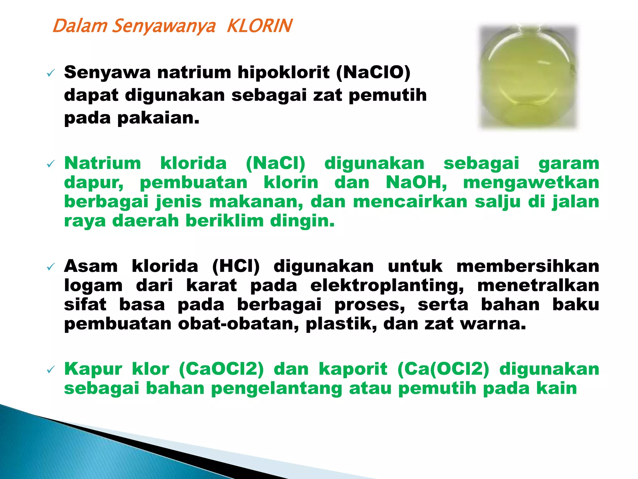 Dalam Senyawanya KLORIN








Senyawa natrium hipoklorit (NaClO)
dapat digunakan sebagai zat pemutih
pada pakaian.

Natrium klorida (NaCl) digunakan sebagai garam
dapur, pembuatan klorin dan NaOH, mengawetkan
berbagai jenis makanan, dan mencairkan salju di jalan
raya daerah beriklim dingin.
Asam klorida (HCl) digunakan untuk membersihkan
logam dari karat pada elektroplanting, menetralkan
sifat basa pada berbagai proses, serta bahan baku
pembuatan obat-obatan, plastik, dan zat warna.
Kapur klor (CaOCl2) dan kaporit (Ca(OCl2) digunakan
sebagai bahan pengelantang atau pemutih pada kain

 