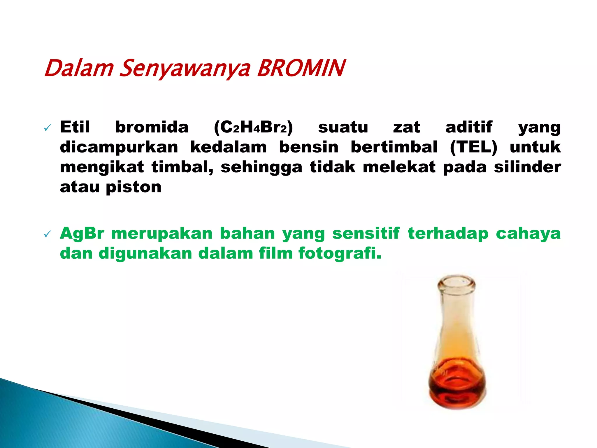 Dalam Senyawanya BROMIN




Etil bromida (C2H4Br2) suatu zat aditif
yang
dicampurkan kedalam bensin bertimbal (TEL) untuk
mengikat timbal, sehingga tidak melekat pada silinder
atau piston
AgBr merupakan bahan yang sensitif terhadap cahaya
dan digunakan dalam film fotografi.

 