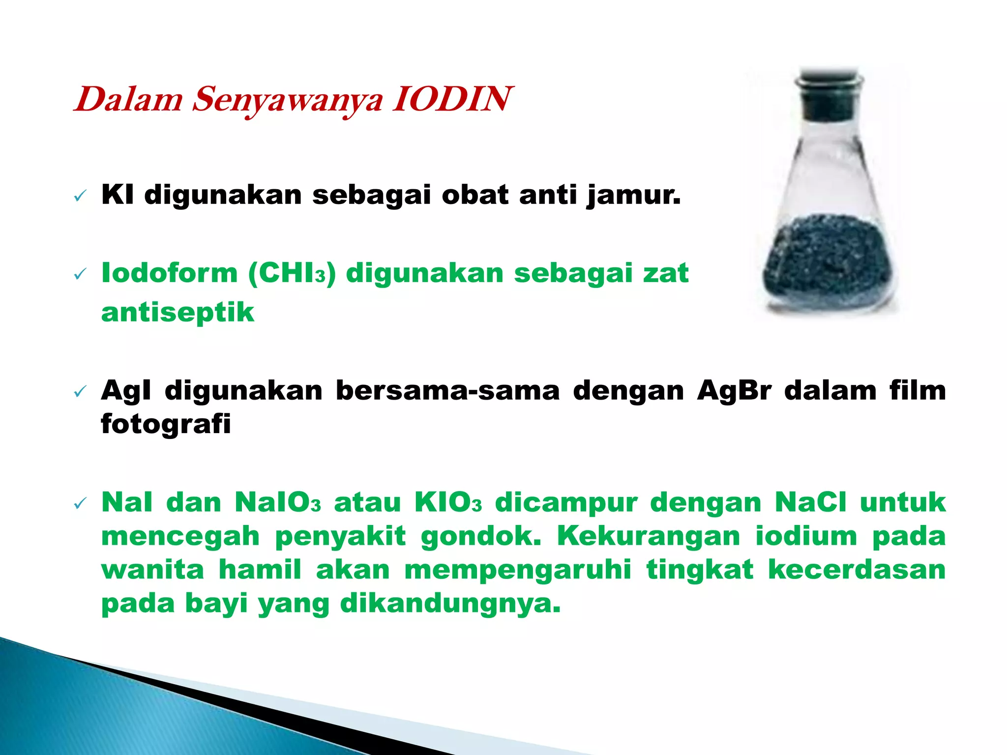 Dalam Senyawanya IODIN








KI digunakan sebagai obat anti jamur.
Iodoform (CHI3) digunakan sebagai zat
antiseptik

AgI digunakan bersama-sama dengan AgBr dalam film
fotografi
NaI dan NaIO3 atau KIO3 dicampur dengan NaCl untuk
mencegah penyakit gondok. Kekurangan iodium pada
wanita hamil akan mempengaruhi tingkat kecerdasan
pada bayi yang dikandungnya.

 