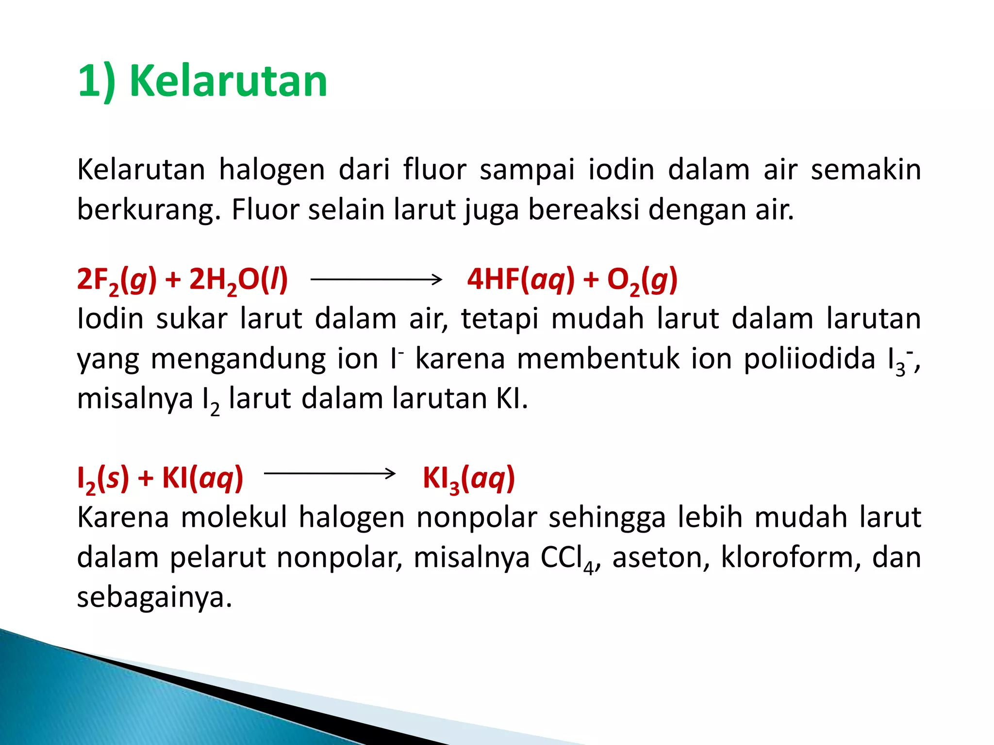 1) Kelarutan
Kelarutan halogen dari fluor sampai iodin dalam air semakin
berkurang. Fluor selain larut juga bereaksi dengan air.
2F2(g) + 2H2O(l)
4HF(aq) + O2(g)
Iodin sukar larut dalam air, tetapi mudah larut dalam larutan
yang mengandung ion I- karena membentuk ion poliiodida I3-,
misalnya I2 larut dalam larutan KI.
I2(s) + KI(aq)
KI3(aq)
Karena molekul halogen nonpolar sehingga lebih mudah larut
dalam pelarut nonpolar, misalnya CCl4, aseton, kloroform, dan
sebagainya.

 
