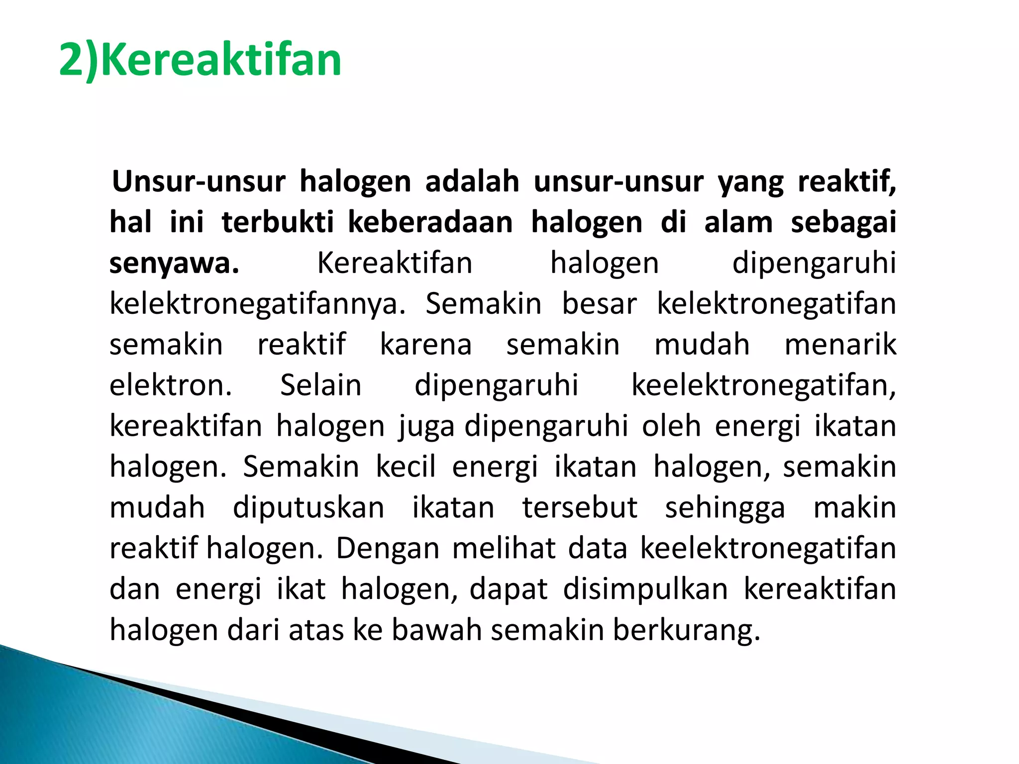 2)Kereaktifan
Unsur-unsur halogen adalah unsur-unsur yang reaktif,
hal ini terbukti keberadaan halogen di alam sebagai
senyawa.
Kereaktifan
halogen
dipengaruhi
kelektronegatifannya. Semakin besar kelektronegatifan
semakin reaktif karena semakin mudah menarik
elektron. Selain
dipengaruhi
keelektronegatifan,
kereaktifan halogen juga dipengaruhi oleh energi ikatan
halogen. Semakin kecil energi ikatan halogen, semakin
mudah diputuskan ikatan tersebut sehingga makin
reaktif halogen. Dengan melihat data keelektronegatifan
dan energi ikat halogen, dapat disimpulkan kereaktifan
halogen dari atas ke bawah semakin berkurang.

 