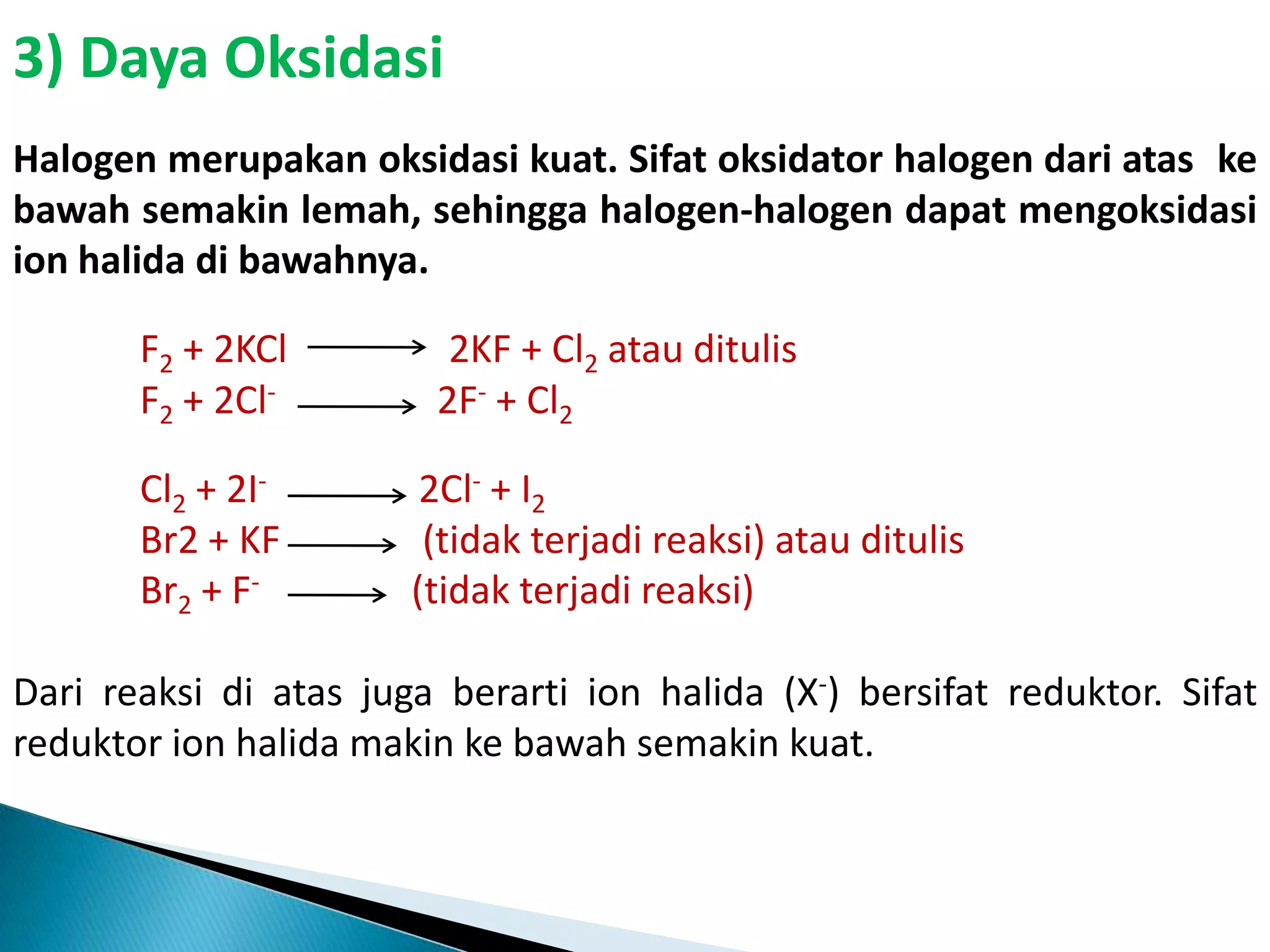 3) Daya Oksidasi
Halogen merupakan oksidasi kuat. Sifat oksidator halogen dari atas ke
bawah semakin lemah, sehingga halogen-halogen dapat mengoksidasi
ion halida di bawahnya.
F2 + 2KCl
F2 + 2Cl-

Cl2 + 2IBr2 + KF
Br2 + F-

2KF + Cl2 atau ditulis
2F- + Cl2

2Cl- + I2
(tidak terjadi reaksi) atau ditulis
(tidak terjadi reaksi)

Dari reaksi di atas juga berarti ion halida (X-) bersifat reduktor. Sifat
reduktor ion halida makin ke bawah semakin kuat.

 