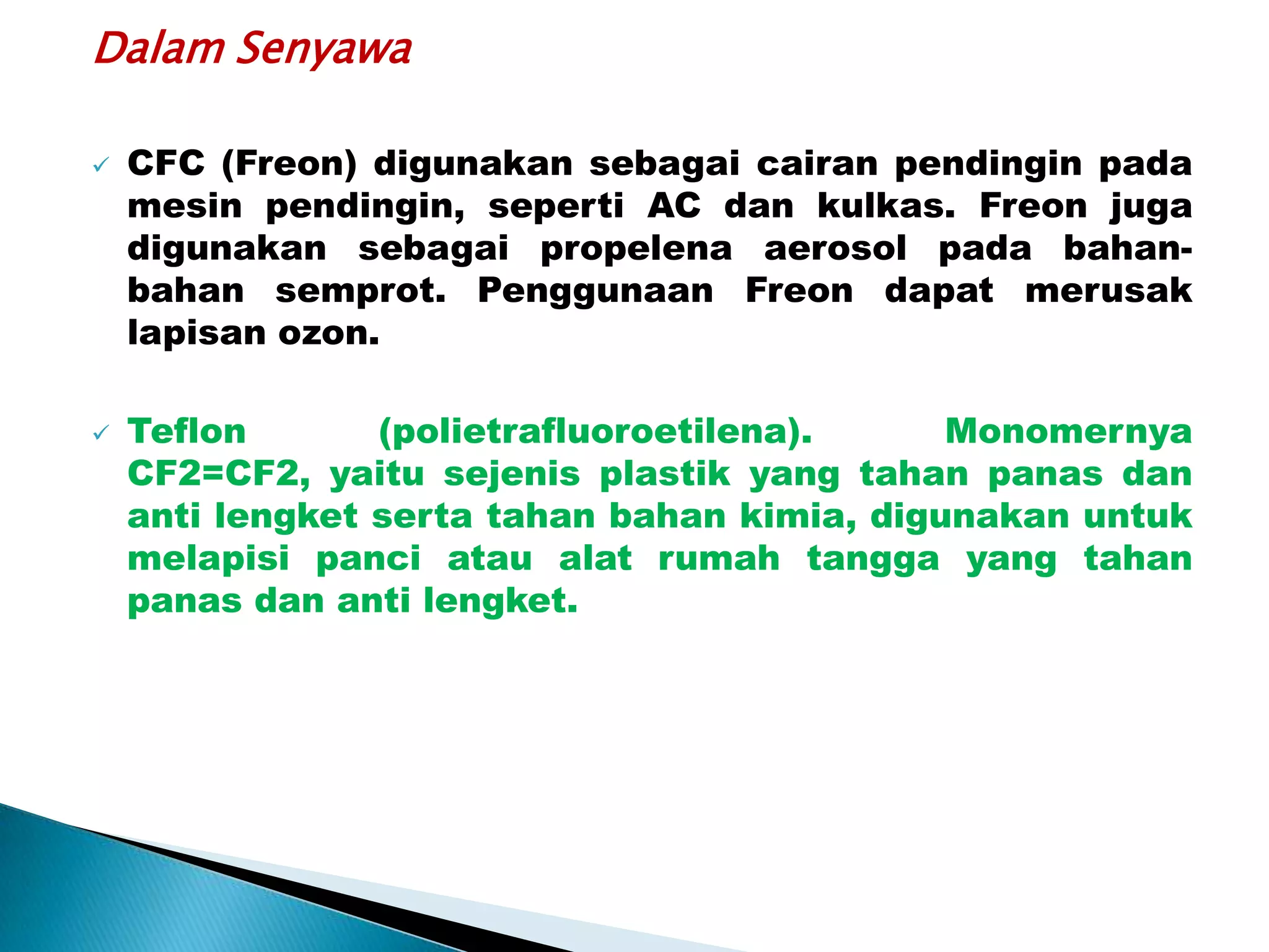 Dalam Senyawa

   CFC (Freon) digunakan sebagai cairan pendingin pada
    mesin pendingin, seperti AC dan kulkas. Freon juga
    digunakan sebagai propelena aerosol pada bahan-
    bahan semprot. Penggunaan Freon dapat merusak
    lapisan ozon.

   Teflon       (polietrafluoroetilena).     Monomernya
    CF2=CF2, yaitu sejenis plastik yang tahan panas dan
    anti lengket serta tahan bahan kimia, digunakan untuk
    melapisi panci atau alat rumah tangga yang tahan
    panas dan anti lengket.
 