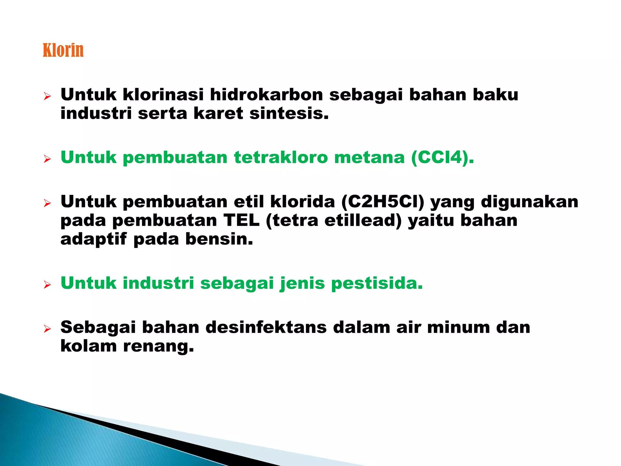 Klorin

   Untuk klorinasi hidrokarbon sebagai bahan baku
    industri serta karet sintesis.

   Untuk pembuatan tetrakloro metana (CCl4).

   Untuk pembuatan etil klorida (C2H5Cl) yang digunakan
    pada pembuatan TEL (tetra etillead) yaitu bahan
    adaptif pada bensin.

   Untuk industri sebagai jenis pestisida.

   Sebagai bahan desinfektans dalam air minum dan
    kolam renang.
 