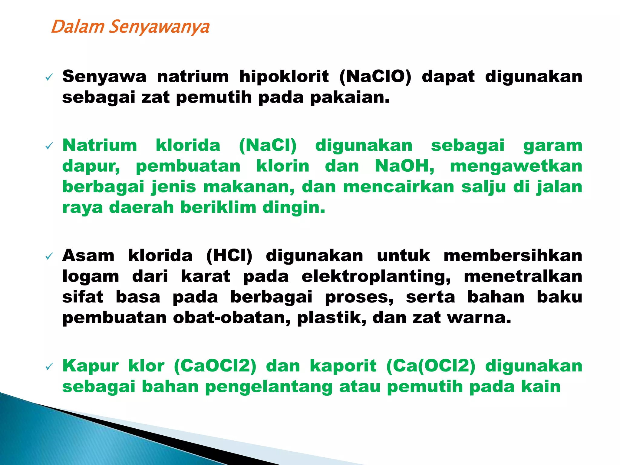 Dalam Senyawanya

   Senyawa natrium hipoklorit (NaClO) dapat digunakan
    sebagai zat pemutih pada pakaian.

   Natrium klorida (NaCl) digunakan sebagai garam
    dapur, pembuatan klorin dan NaOH, mengawetkan
    berbagai jenis makanan, dan mencairkan salju di jalan
    raya daerah beriklim dingin.

   Asam klorida (HCl) digunakan untuk membersihkan
    logam dari karat pada elektroplanting, menetralkan
    sifat basa pada berbagai proses, serta bahan baku
    pembuatan obat-obatan, plastik, dan zat warna.

   Kapur klor (CaOCl2) dan kaporit (Ca(OCl2) digunakan
    sebagai bahan pengelantang atau pemutih pada kain
 