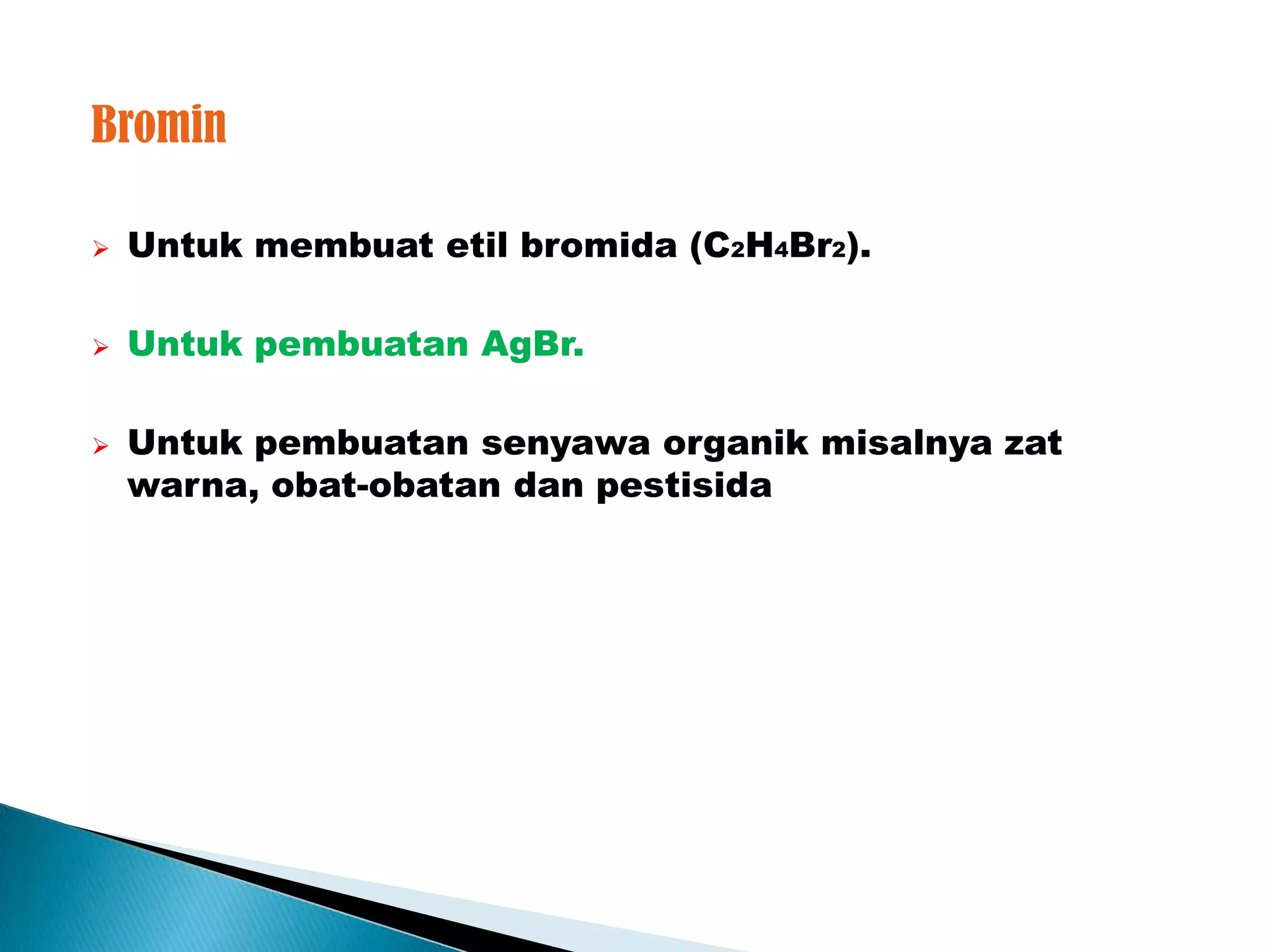 Bromin

   Untuk membuat etil bromida (C2H4Br2).

   Untuk pembuatan AgBr.

   Untuk pembuatan senyawa organik misalnya zat
    warna, obat-obatan dan pestisida
 