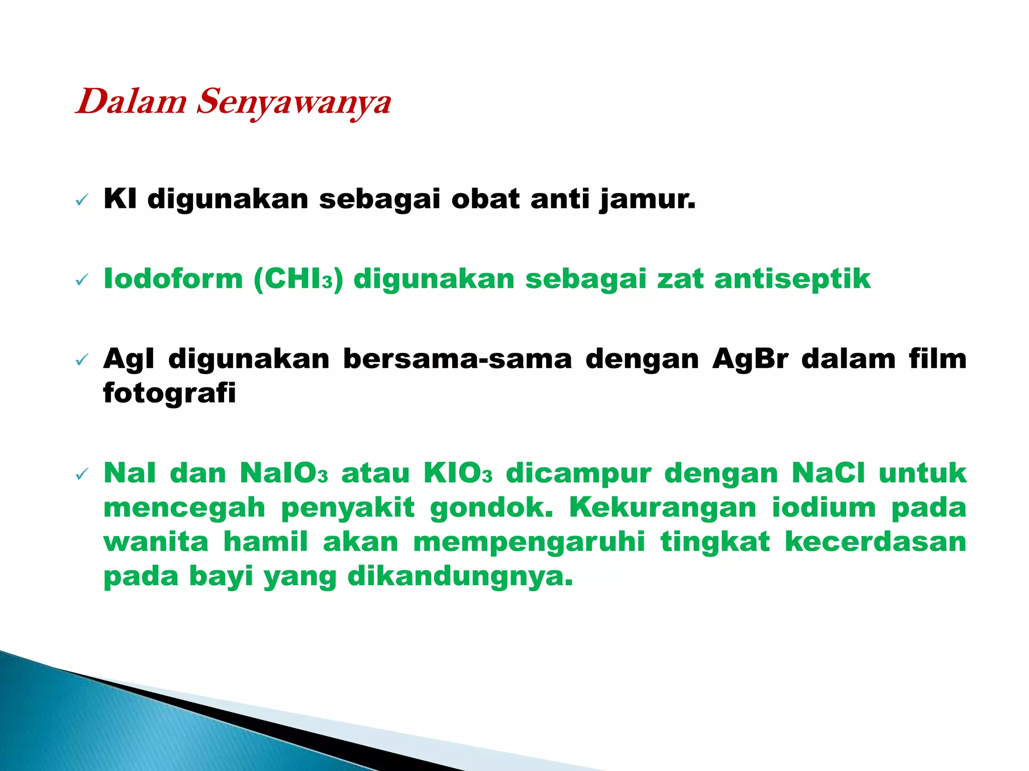 Dalam Senyawanya

   KI digunakan sebagai obat anti jamur.

   Iodoform (CHI3) digunakan sebagai zat antiseptik

   AgI digunakan bersama-sama dengan AgBr dalam film
    fotografi

   NaI dan NaIO3 atau KIO3 dicampur dengan NaCl untuk
    mencegah penyakit gondok. Kekurangan iodium pada
    wanita hamil akan mempengaruhi tingkat kecerdasan
    pada bayi yang dikandungnya.
 