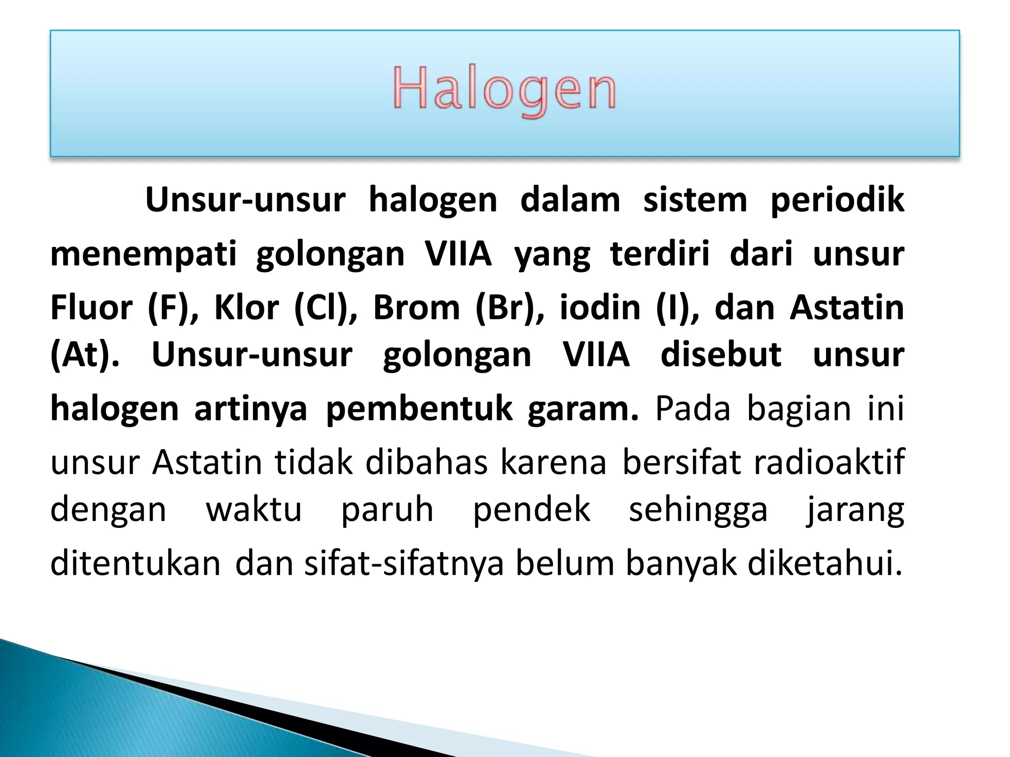 Unsur-unsur halogen dalam sistem periodik
menempati golongan VIIA yang terdiri dari unsur
Fluor (F), Klor (Cl), Brom (Br), iodin (I), dan Astatin
(At). Unsur-unsur golongan VIIA disebut unsur
halogen artinya pembentuk garam. Pada bagian ini
unsur Astatin tidak dibahas karena bersifat radioaktif
dengan waktu paruh pendek sehingga jarang
ditentukan dan sifat-sifatnya belum banyak diketahui.
 