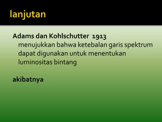 Adams dan Kohlschutter 1913 
menujukkan bahwa ketebalan garis spektrum 
dapat digunakan untuk menentukan 
luminositas bintang 
akibatnya 
 