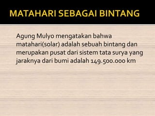 Agung Mulyo mengatakan bahwa 
matahari(solar) adalah sebuah bintang dan 
merupakan pusat dari sistem tata surya yang 
jaraknya dari bumi adalah 149.500.000 km 
 