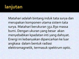 Matahari adalah bintang induk tata surya dan 
merupakan komponen utama sistem tata 
surya. Matahari berukuran 332.830 massa 
bumi. Dengan ukuran yang besar akan 
menyebabkan kpadatan inti yang dahsyat. 
Energi ini kebanyakan dipancarkan ke luar 
angkasa dalambentuk radiasi 
elektromagnetik, termasuk spektrum optic. 
 