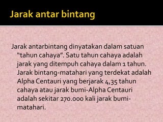 Jarak antarbintang dinyatakan dalam satuan 
“tahun cahaya”. Satu tahun cahaya adalah 
jarak yang ditempuh cahaya dalam 1 tahun. 
Jarak bintang-matahari yang terdekat adalah 
Alpha Centauri yang berjarak 4,35 tahun 
cahaya atau jarak bumi-Alpha Centauri 
adalah sekitar 270.000 kali jarak bumi-matahari. 
 