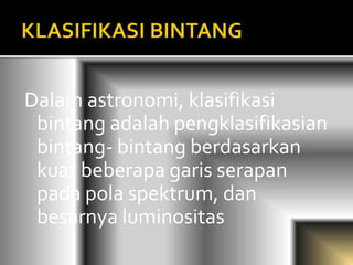 Dalam astronomi, klasifikasi 
bintang adalah pengklasifikasian 
bintang- bintang berdasarkan 
kuat beberapa garis serapan 
pada pola spektrum, dan 
besarnya luminositas 
 