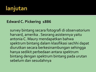Edward C. Pickering 1886 
survey bintang secara fotografi di observatorium 
harvard, amerika . Seorang asistennya yaitu 
antonia C. Maury mendapatkan bahwa 
spektrum bintang dalam klasifikasi sechhi dapat 
diurutkan secara berkesinambungan sehingga 
hanya sedikit perbedaan antara spektrum 
bintang dengan spektrum bintang pada urutan 
sebelum dan sesudahnya 
 