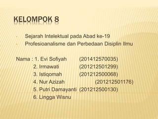 KELOMPOK 8
• Sejarah Intelektual pada Abad ke-19
• Profesioanalisme dan Perbedaan Disiplin Ilmu
Nama : 1. Evi Sofiyah (201412570035)
2. Irmawati (201212501299)
3. Istiqomah (201212500068)
4. Nur Azizah (201212501176)
5. Putri Damayanti (201212500130)
6. Lingga Wisnu
 