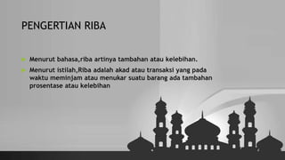 PENGERTIAN RIBA
 Menurut bahasa,riba artinya tambahan atau kelebihan.
 Menurut istilah,Riba adalah akad atau transaksi yang pada
waktu meminjam atau menukar suatu barang ada tambahan
prosentase atau kelebihan
 