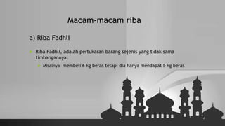 Macam-macam riba
a) Riba Fadhli
 Riba Fadhli, adalah pertukaran barang sejenis yang tidak sama
timbangannya.
 Misalnya membeli 6 kg beras tetapi dia hanya mendapat 5 kg beras
 