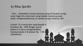 b) Riba Qordhi
Yaitu , disebabkan hutang pihutang yang di kenakan bunga
yang tinggi bila meminjam uang kepada seseorang pada
waktu mengembalikannya di tambah bunga misalnya 20%
Contoh: Si A meminjam uang kepada si
B sebesar Rp. 1000 dengan syarat
bahwa si A harus mengembalikan
hutang kepada si B sebesar Rp. 1100
(dilebihkan)
 
