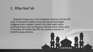 C. Riba Nasi’ah
Tambahan bunga atau rente berganda misalnya minimal 20%
yang di isyaratkan kepada orang yang beruntung dengan
tenggang waktu sebagai imbalan bila tidak tepat waktu
pembayarannya maka pembayaran berikut sesuai waktu yang
di tentukan di tambah lagi 20% dari jumlah pinjaman di
tambah bunga pertama.
 