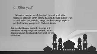 d. Riba yad’
Yaitu riba dengan sebab terpisah tempat aqat atau
transaksi sebelum serah terima barang, kecuali sudah jelas
atau di sebutkan jumlah , harga dan kualitasnya seperti
penjual kacang yang masih di dalam tanah
Si A membeli barang dari si B. Sebelum si A
menerima barang yang dibeli dari si B, antara
keduanya sudah berpisah sebelum serah terima
dilakukan.
 