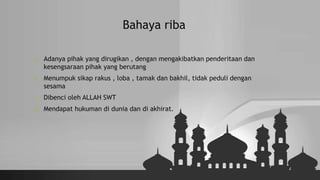 Bahaya riba
a. Adanya pihak yang dirugikan , dengan mengakibatkan penderitaan dan
kesengsaraan pihak yang berutang
b. Menumpuk sikap rakus , loba , tamak dan bakhil, tidak peduli dengan
sesama
c. Dibenci oleh ALLAH SWT
d. Mendapat hukuman di dunia dan di akhirat.
 