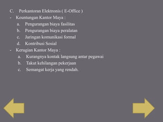C. Perkantoran Elektronis ( E-Office )
- Keuntungan Kantor Maya :
a. Pengurangan biaya fasilitas
b. Pengurangan biaya peralatan
c. Jaringan komunikasi formal
d. Kontribusi Sosial
- Kerugian Kantor Maya :
a. Kurangnya kontak langsung antar pegawai
b. Takut kehilangan pekerjaan
c. Semangat kerja yang rendah.
 