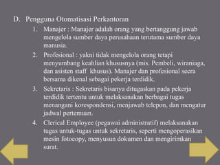 D. Pengguna Otomatisasi Perkantoran
1. Manajer : Manajer adalah orang yang bertanggung jawab
mengelola sumber daya perusahaan terutama sumber daya
manusia.
2. Profesional : yakni tidak mengelola orang tetapi
menyumbang keahlian khususnya (mis. Pembeli, wiraniaga,
dan asisten staff khusus). Manajer dan profesional secra
bersama dikenal sebagai pekerja terdidik.
3. Sekretaris : Sekretaris bisanya ditugaskan pada pekerja
terdidik tertentu untuk melaksanakan berbagai tugas
menangani korespondensi, menjawab telepon, dan mengatur
jadwal pertemuan.
4. Clerical Employee (pegawai administratif) melaksanakan
tugas untuk-tugas untuk sekretaris, seperti mengoperasikan
mesin fotocopy, menyusun dokumen dan mengirimkan
surat.
 